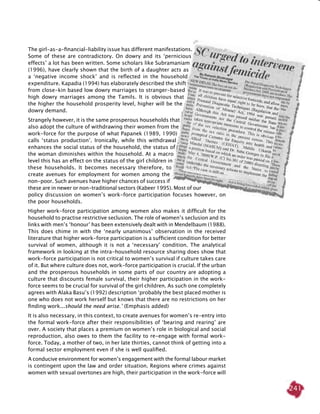 241
The girl-as-a-financial-liability issue has different manifestations.
Some of these are contradictory. On dowry and its ‘pernicious
effects’ a lot has been written. Some scholars like Subramaniam
(1996), have clearly shown that the birth of a daughter acts as
a ‘negative income shock’ and is reflected in the household
expenditure. Kapadia (1994) has elaborately described the shift
from close-kin based low dowry marriages to stranger-based
high dowry marriages among the Tamils. It is obvious that
the higher the household prosperity level, higher will be the
dowry demand.
Strangely however, it is the same prosperous households that
also adopt the culture of withdrawing their women from the
work-force for the purpose of what Papanek (1989, 1990)
calls ‘status production’. Ironically, while this withdrawal
enhances the social status of the household, the status of
the woman diminishes within the household. At a macro
level this has an effect on the status of the girl children in
these households. It becomes necessary therefore, to
create avenues for employment for women among the
non-poor. Such avenues have higher chances of success if
these are in newer or non-traditional sectors (Kabeer 1995). Most of our
policy discussion on women’s work-force participation focuses however, on
the poor households.
Higher work-force participation among women also makes it difficult for the
household to practise restrictive seclusion. The role of women’s seclusion and its
links with men’s ‘honour’ has been extensively dealt with in Mendelbaum (1988).
This does chime in with the ‘nearly unanimous’ observation in the received
literature that higher work-force participation is a sufficient condition for better
survival of women, although it is not a ‘necessary’ condition. The analytical
framework in looking at the intra-household resource sharing does show that
work-force participation is not critical to women’s survival if culture takes care
of it. But where culture does not, work-force participation is crucial. If the urban
and the prosperous households in some parts of our country are adopting a
culture that discounts female survival, their higher participation in the work-
force seems to be crucial for survival of the girl children. As such one completely
agrees with Alaka Basu’s (1992) description ‘probably the best placed mother is
one who does not work herself but knows that there are no restrictions on her
finding work...should the need arise.’ (Emphasis added)
It is also necessary, in this context, to create avenues for women’s re-entry into
the formal work-force after their responsibilities of ‘bearing and rearing’ are
over. A society that places a premium on women’s role in biological and social
reproduction, also owes to them the facility to re-engage with formal work-
force. Today, a mother of two, in her late thirties, cannot think of getting into a
formal sector employment even if she is well qualified.
A conducive environment for women’s engagement with the formal labour market
is contingent upon the law and order situation. Regions where crimes against
women with sexual overtones are high, their participation in the work-force will
 