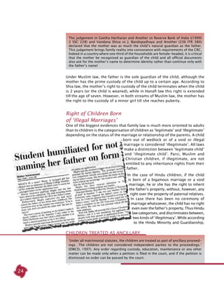 24
Under Muslim law, the father is the sole guardian of the child, although the
mother has the prime custody of the child up to a certain age. According to
Shia law, the mother’s right to custody of the child terminates when the child
is 2 years (or the child is weaned), while in Hanafi law this right is extended
till the age of seven. However, in both streams of Muslim law, the mother has
the right to the custody of a minor girl till she reaches puberty.
Right of Children Born
of ‘Illegal Marriages’
One of the biggest evidences that family law is much more oriented to adults
than to children is the categorisation of children as ‘legitimate’ and ‘Illegitimate’
depending on the status of the marriage or relationship of the parents. A child
born out of wedlock or of a void or illegal
marriage is considered ‘illegitimate’. All laws
make a distinction between ‘legitimate child’
and ‘illegitimate child’. Parsi, Muslim and
Christian children, if illegitimate, are not
entitled to any inheritance rights from their
father.
In the case of Hindu children, if the child
is born of a bigamous marriage or a void
marriage, he or she has the right to inherit
the father’s property, without, however, any
right over the property of paternal relatives.
In case there has been no ceremony of
marriage whatsoever, the child has no right
even over the father’s property. Thus Hindu
law categorises, and discriminates between,
two kinds of ‘illegitimacy’. While according
to the Hindu Minority and Guardianship,
‘Under all matrimonial statutes, the children are treated as part of ancillary proceed-
ings…The children are not considered independent parties to the proceedings.’
(DWCD, 1997). Any order regarding custody, education, maintenance or any other
matter can be made only when a petition is filed in the court, and if the petition is
dismissed no order can be passed by the court.
.
Children treated as Ancillary…
The judgement in Geetha Hariharan and Another vs Reserve Bank of India ((1999)
2 SSC 228) and Vandana Shiva vs J. Bandopadhaya and Another (236 ITR 380)
declared that the mother was as much the child’s natural guardian as the father.
This judgement brings family reality into consonance with requirements of the CRC.
Indeed in a country where one third of the households are female-headed, it is critical
that the mother be recognised as guardian of the child and all official documents
also ask for the mother’s name to determine identity rather than continue only with
the father’s name!
 