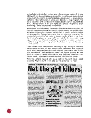 242
obviously be hindered. Such regions also enhance the perception of girls as
liability with men dominating as ‘protectors’ of the household and as perpetrators
outside it. Whether it is the cases of acid attacks, sex scandals or sexual assault,
high crime rate involving women can result in distorted social perception. This
is one area of research and debate where considerable work is required to be
done. Advocacy efforts in the child rights area should straightaway begin
demanding a better law and order environment.
An additional though somewhat unorthodox area of intervention and advocacy
relates to the issue of mobility. Whether it is moving about in the neighborhood,
going to school or in the workplace; women’s lack of mobility is always cited as
one distinguishing feature. At the same time girl children are not given the
wherewithal for mobility. As a matter of fact, the number of girls on bicycle on
the streets of any town, is a very useful surrogate for the freedom they may
enjoy. But this has not been an explicit focus activity for advocacy or activism.
Mobility through bicycles, in my opinion should be a strong area of advocacy
and intervention.
Finally, there is a need for advocacy in dispelling the myth among the urban and
the prosperous that sons look after their parents in their old age while daughters
do not. There is a growing realisation in urban India, especially the metropolitan
India that daughters do look after their parents, particularly when the NRI sons
do not discharge this responsibility. Even in rural areas such anecdotal refrain
is often heard. There is a strong need to project this fact in the media.
While these efforts may not solve every problem these will create a good
beginning. Any long march begins after all, with some first few steps!
 