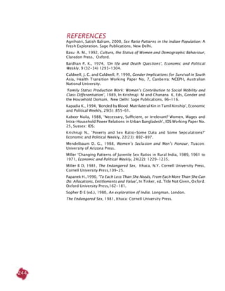 244
REFERENCES
Agnihotri, Satish Balram, 2000, Sex Ratio Patterns in the Indian Population: A
Fresh Exploration. Sage Publications, New Delhi.
Basu A. M., 1992, Culture, the Status of Women and Demographic Behaviour,
Claredon Press, Oxford.
Bardhan P. K., 1974, ‘On life and Death Questions’, Economic and Political
Weekly, 9 (32-34) 1293-1304.
Caldwell, J. C. and Caldwell, P. 1990, Gender Implications for Survival in South
Asia, Health Transition Working Paper No. 7, Canberra: NCEPH, Australian
National University.
‘Family Status Production Work: Women’s Contribution to Social Mobility and
Class Differentiation’, 1989, In Krishnaji M and Chanana K, Eds, Gender and
the Household Domain, New Delhi: Sage Publications, 96-116.
Kapadia K., 1994, ‘Bonded by Blood: Matrilateral Kin in Tamil Kinship’, Economic
and Political Weekly, 29(5): 855-61.
Kabeer Naila, 1988, ‘Necessary, Sufficient, or Irrelevant? Women, Wages and
Intra-Household Power Relations in Urban Bangladesh’, IDS Working Paper No.
25, Sussex: IDS.
Krishnaji N., ‘Poverty and Sex Ratio-Some Data and Some Sepculations?’
Economic and Political Weekly, 22(23): 892-897.
Mendelbaum D. G., 1988, Women’s Seclusion and Men’s Honour, Tuscon:
University of Arizona Press.
Miller ‘Changing Patterns of Juvenile Sex Ratios in Rural India, 1989, 1961 to
1971, Economic and Political Weekly, 24(22): 1229-1235.
Miller B D, 1981, The Endangered Sex, Ithaca, N.Y. Cornell University Press,
Cornell University Press,109-25.
Papanek H.,1990, ‘To Each Less Than She Needs, From Each More Than She Can
Do: Allocations, Entitlements and Value’, In Tinker, ed. Title Not Given, Oxford:
Oxford University Press,162-181.
Sopher D E (ed.), 1980, An exploration of India. Longman, London.
The Endangered Sex, 1981, Ithaca: Cornell University Press.
 