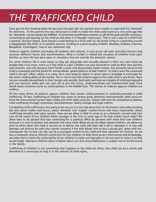 246
THE TRAFFICKED CHILD
Sonu got his first beating when he was just one year old. His parents were unable to cope with his ‘demand’
for attention. To the parents this was necessary in order to make the child understand at a very early age that
his ‘demands’ cannot always be fulfilled. A convenient justification washes us off all the guilt and life continues,
screaming at and beating up the child as and when it is thought ‘necessary’. This is not a case of a child from
a poverty-stricken family. Such Sonu(s) could belong to a fairly well-to-do family living in a township around
a megalopolis like Delhi or to wealthy parents residing in a posh locality of Delhi, Mumbai, Kolkata, Chennai,
Bangalore, Chandigarh, Goa or any upmarket city.
Violence against children permeates all societies and cultures, it cuts across all caste and class barriers and
assumes different forms and manifestations. What is visible is indeed the situation of children from poor
families as their life lays bare open or situations that are outside the domestic sphere.
For some children life is even worse as they get physically and sexually abused in their very own home by
people they trust most, more so if the child is a girl. Children are also bartered or sold by their own parents
and relatives, not only because their family is poor and desperately needs money, but primarily because the
child is unwanted and the greed for money allows ‘good riddance to bad rubbish’. In most cases the unwanted
child is the girl. Often, where it is a boy, he is sent away for labour or given away in bondage in exchange for
the never-ending debts of the family. This is not to say that violence against the male child is any lesser. Boys
too are sexually abused both in their homes and outside; both girls and boys are targets of child pornography
and sex-tourism; while girls are sent off to join the circus, undernourished and malnourished boys from
South Asian countries serve as camel jockeys in the middle east. The stories of violence against children are
endless.
Of the many forms of violence against children that remain undocumented or underdocumented is child
trafficking. Of late, trafficking of children has come to receive great attention internationally. With pressure
from the international human rights lobby and child rights activists, nations will soon be compelled to address
child trafficking through systematic documentation, policy change and legal reform.
Combatting child trafficking is not going to be easy as it is not only about lack of information and understanding
but also about mafias and nexus, about ‘demand’ and ‘supply’ market forces and most importantly, about
conflicting morality and value system. How can we allow a child to serve us as a domestic servant and take
care of the needs of our children either younger to her/him or same age or for that matter much older? We
allow laws to be passed that ban contesting for a political office by persons with more than two children
because it is easy to disown and abandon the extra child. While we do not allow unwed mothers, we allow our
girls to either abort the child in secrecy or to deliver the child and then sell it off or abandon it. A man will
perhaps not divorce his wife who cannot conceive if the wife allows him to buy a young girl, sleep with her,
impregnate her so that can she can be a surrogate mother to his child and then abandon her forever. As we
buy a computer and an internet connection for our children to help them access information and knowledge,
we either fail to notice the vulnerability of our children to cyber pornography or do not want to notice it as that
would imply talking to children about children about sex and sexual behaviour, a subject not to be discussed
in the family.
Trafficking of children is not something that happens to the child out there. Any child can be a victim and
therefore it is necessary to stop it in the interest of child rights.
 