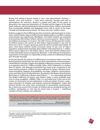 247
Buying and selling of human beings is not a new phenomenon. Humans  —
women, men and children  —  have been captured, bought and sold in
marketplaces for centuries. History is replete with tales of the slaves of
Alexandria, the sugarcane plantations of Trinidad and the niggers of the deep
South. India was not untouched by this phenomenon either. Indians, particularly
from Coromandel, Malabar and Nagapatam were sold as slaves to the Cape,
Trinidad and the Mascarene Islands. Yet those were not ‘modern times’.
Evidence suggests that trafficking has been rearing its ugly head again in recent
times. Unfortunately, data on trafficking and related aspects is variable in quality
and estimates vary significantly. Worldwide, 250 million children are estimated
to be working; 600 million children still live in extreme poverty1
. Many of these
are children as young as 5 or 6 years. The 2001 Census of India puts the number
of children living in the country at 400 million. Approximately 37 per cent of
them are in the 0-14 years age group and if we were to include those below 18
years, then these children would constitute nearly 45 per cent of India’s
population. If government estimates place children in the work force at 11 million;
others quote a figure of a 100 million. Worse, more than half the children born
in India reportedly remain unregistered. Moreover, in the absence of compulsory
registration of marriages it is impossible to keep a check on trafficking of young
girls through marriage.
In the past decade, the volume of trafficking has increased to make it one of the
fastest growing and perhaps the most lucrative international criminal activities.
United Nations estimates suggest that globally trafficking in women and children
is an operation worth $5-7 billion annually. (Saha, 2002). Indeed this is a modern
form of slavery, and although prostitution has come to be recognised as the
most common purpose, children are also trafficked for labour, domestic work,
organ transplants, begging, drug peddling, marriages, adoption, camel jockeys,
circus and other forms of entertainment. According to the Report of South Asian
Workshop on Trafficking in Women and Children, ‘... it is now widely admitted
that global trafficking of women and children today is more profitable than
arms or drug smuggling’. (UBINIG,1996). It is estimated that 25 per cent of the
victims of commercial sexual exploitation in India are below 18 years. Large-
scale movement of refugees and migrants along the Bangladeshi, Indian and
Chinese borders has never been enumerated or documented systematically.
Nor is there any record of the number of children who are displaced during civil
conflicts, earthquakes or riots like the recent ones in Gujarat  —  significant
numbers of these children are trafficked.
This paper is based on documentation available with the Secretariat of the National Campaign Against Child
Trafficking, hosted by HAQ, and the Regional and State Consultations held by the Campaign. The text for this
paper has been compiled by the HAQ team.
1	
www.savethechildren.ca
‘The sale of a person or the trafficking of a person reduces that person to the level of
a commercial commodity and is therefore inherently condemnable, regardless of the
ultimate purpose for which it is carried out.’
Ofelia Calcetas-Santos
Special Rapporteur on Sale of Children, Child Prostitution and Child Pornography.
 