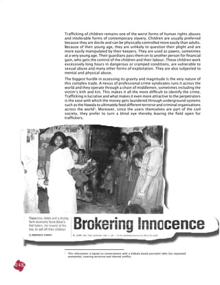 248
Trafficking of children remains one of the worst forms of human rights abuses
and intolerable forms of contemporary slavery. Children are usually preferred
because they are docile and can be physically controlled more easily than adults.
Because of their young age, they are unlikely to question their plight and are
more easily manipulated by their keepers. They are used as pawns, sometimes
at a very young age. Their guardians pass them on to another person for financial
gain, who gets the control of the children and their labour. These children work
excessively long hours in dangerous or cramped conditions, are vulnerable to
sexual abuse and many other forms of exploitation. They are also subjected to
mental and physical abuse.
The biggest hurdle in assessing its gravity and magnitude is the very nature of
this complex trade. A nexus of professional crime syndicates runs it across the
world and they operate through a chain of middlemen, sometimes including the
victim’s kith and kin. This makes it all the more difficult to identify the crime.
Trafficking is lucrative and what makes it even more attractive to the perpetrators
is the ease with which the money gets laundered through underground systems
such as the hawala to ultimately feed different terrorist and criminal organisations
across the world2
. Moreover, since the users themselves are part of the civil
society, they prefer to turn a blind eye thereby leaving the field open for
traffickers.
2
	 This information is based on conversations with a Kolkata based journalist (who has requested
anonymity), covering terrorism and internal conflict.
 
