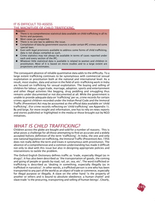249
The consequent absence of reliable quantitative data adds to the difficulty. To a
large extent trafficking continues to be synonymous with commercial sexual
exploitation or prostitution both at the national and international level. As a
result, most studies, data and action in the field of anti-trafficking work in India
are focused on trafficking for sexual exploitation. The buying and selling of
children for labour, organ trade, marriage, adoption, sports and entertainment
and other illegal activities like begging, drug peddling and smuggling thus
remains under documented or not documented at all. While the government is
unable to provide adequate data on ‘trafficking’ per se, crime records for certain
crimes against children recorded under the Indian Penal Code and the Immoral
Traffic (Prevention) Act may be accounted as the official data available on ‘child
trafficking’. (For crime records reflecting on ‘child trafficking’ see Appendix 1).
By and large, for more insight and information, one has to rely on news reports
and stories published or highlighted in the media or those brought out by NGO
initiatives.
WHAT IS CHILD TRAFFICKING?
Children across the globe are bought and sold for a number of reasons. This is
what poses a challenge for all those attempting to find an accurate and a widely
accepted holistic definition of the term ‘trafficking’. In India, the one and only
one national legislation on trafficking, the Immoral Traffic (Prevention) Act, 1956
does not really define the term and treats it synonymous with prostitution. The
absence of a comprehensive and a common understanding has made it difficult
not only to deal with this issue but also in designing appropriate policies and
interventions to tackle the problem.
The Oxford English Dictionary defines traffic as ‘trade, especially illegal (as in
drugs)’. It has also been described as ‘the transportation of goods, the coming
and going of people or goods by road, rail, air, sea, etc’. The word trafficked or
trafficking is described as ‘dealing in something, especially illegally (as in
trafficked in narcotics)’. In other words, a trafficked person is one who has been
transported to any part of the world as an object of trade or commerce, especially
for illegal purpose or illegally. A slave on the other hand ‘is the property of
another or others and is bound to absolute obedience; a human chattel’ and
slave trade ‘is the procuring, transporting and selling of human beings’. Clearly,
Reasons:
 	 There is no comprehensive statistical data available on child trafficking in all its
forms and purposes.
 	 Most cases go unreported.
 	 There is no one law to address the issue.
 	 Compilation of data by government sources is under certain IPC crimes and some
special laws.
 	 Even with legal provisions available to address some forms of child trafficking,
data is not always compiled as such.
 	 Crime statistics may not always be available in terms of cases reported under
each and every section of the IPC.
 	 Whatever little statistical data is available is related to women and children in
prostitution. Most of it is based on micro studies and to a large extent are
projections and estimates.
It is difficult to assess
the magnitude of child trafficking
 