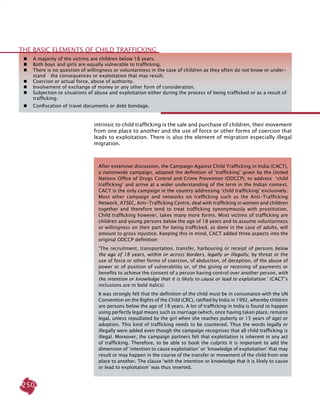 250
After extensive discussion, the Campaign Against Child Trafficking in India (CACT),
a nationwide campaign, adapted the definition of ‘trafficking’ given by the United
Nations Office of Drugs Control and Crime Prevention (ODCCP), to address ‘child
trafficking’ and arrive at a wider understanding of the term in the Indian context.
CACT is the only campaign in the country addressing ‘child trafficking’ exclusively.
Most other campaign and networks on trafficking such as the Anti-Trafficking
Network, ATSEC, Anti-Trafficking Centre, deal with trafficking in women and children
together and therefore tend to treat trafficking synonymously with prostitution.
Child trafficking however, takes many more forms. Most victims of trafficking are
children and young persons below the age of 18 years and to assume voluntariness
or willingness on their part for being trafficked, as done in the case of adults, will
amount to gross injustice. Keeping this in mind, CACT added three aspects into the
original ODCCP definition:
‘The recruitment, transportation, transfer, harbouring or receipt of persons below
the age of 18 years, within or across borders, legally or illegally, by threat or the
use of force or other forms of coercion, of abduction, of deception, of the abuse of
power or of position of vulnerability or, of the giving or receiving of payments or
benefits to achieve the consent of a person having control over another person, with
the intention or knowledge that it is likely to cause or lead to exploitation.’ (CACT’s
inclusions are in bold italics)
It was strongly felt that the definition of the child must be in consonance with the UN
Convention on the Rights of the Child (CRC), ratified by India in 1992, whereby children
are persons below the age of 18 years. A lot of trafficking in India is found to happen
using perfectly legal means such as marriage (which, once having taken place, remains
legal, unless repudiated by the girl when she reaches puberty or 15 years of age) or
adoption. This kind of trafficking needs to be countered. Thus the words legally or
illegally were added even though the campaign recognises that all child trafficking is
illegal. Moreover, the campaign partners felt that exploitation is inherent in any act
of trafficking. Therefore, to be able to book the culprits it is important to add the
dimension of ‘intention to cause exploitation’ or ‘knowledge of exploitation’ that may
result or may happen in the course of the transfer or movement of the child from one
place to another. The clause ‘with the intention or knowledge that it is likely to cause
or lead to exploitation’ was thus inserted.
	 A majority of the victims are children below 18 years.
	 Both boys and girls are equally vulnerable to trafficking.
	 There is no question of willingness or voluntariness in the case of children as they often do not know or under-
stand 	 the consequences or exploitation that may result.
	 Coercion or actual force, abuse of authority.
	 Involvement of exchange of money or any other form of consideration.
	 Subjection to situations of abuse and exploitation either during the process of being trafficked or as a result of
trafficking.
	 Confiscation of travel documents or debt bondage.
The basic elements of child trafficking
intrinsic to child trafficking is the sale and purchase of children, their movement
from one place to another and the use of force or other forms of coercion that
leads to exploitation. There is also the element of migration especially illegal
migration.
 