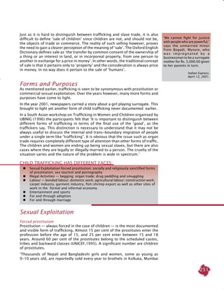 251
Just as it is hard to distinguish between trafficking and slave trade, it is also
difficult to define ‘sale of children’ since children are not, and should not be,
the objects of trade or commerce. The reality of such selling however, proves
the need to gain a clearer perception of the meaning of ‘sale’. The Oxford English
Dictionary defines sale as ‘the transfer by common consent of the ownership of
a thing or an interest in land, or in incorporeal property, from one person to
another in exchange for a price in money’. In other words, the traditional concept
of sale is that it pertains only to ‘property’ and the consideration is always price
in money. In no way does it pertain to the sale of ‘humans’.
Forms and Purposes
As mentioned earlier, trafficking is seen to be synonymous with prostitution or
commercial sexual exploitation. Over the years however, many more forms and
purposes have come to light.
In the year 2001, newspapers carried a story about a girl playing surrogate. This
brought to light yet another form of child trafficking never documented earlier.
In a South Asian workshop on Trafficking in Women and Children organised by
UBINIG (1996) the participants felt that ‘It is important to distinguish between
different forms of trafficking in terms of the final use of the ‘good’, as the
traffickers say. This distinction is necessary to understand that it may not be
always useful to discuss the internal and trans-boundary migration of people
under a single term like “trafficking”. It is obvious that the issue such as organ
trade requires completely different type of attention than other forms of traffic.
The children and women are ending up being sexual slaves, but there are also
cases where they are legally or illegally married to a person. The cruelty of the
situation varies and the nature of the problem is wide in spectrum.’
Child trafficking has different faces:
	 Sexual Exploitation forced prostitution; socially and religiously sanctified forms
of prostitution; sex tourism and pornography
	 Illegal Activities — begging; organ trade; drug peddling and smuggling
	 Labour — bonded labour; domestic work; agricultural labour; construction work;
carpet industry, garment industry, fish/shrimp export as well as other sites of
work in the formal and informal economy
	 Entertainment and sports
	 For and through adoption
	 For and through marriage
‘We cannot fight for justice
with people who are powerful,’
says the unmarried minor
from Bogadi, Mysore, who
was impregnated by a
businessman to be a surrogate
mother for Rs. 5,000.00 given
to her parents in turn.
Indian Express.
April 12, 2001.
Sexual Exploitation
Forced prostitution
Prostitution — always forced in the case of children — is the most documented
and visible form of trafficking. Almost 15 per cent of the prostitutes enter the
profession before the age of 15, and 25 per cent enter between 15 and 18
years. Around 60 per cent of the prostitutes belong to the scheduled castes,
tribes and backward classes (UNICEF,1995). A significant number are children
of prostitutes.
‘Thousands of Nepali and Bangladeshi girls and women, some as young as
9-10 years old, are reportedly sold every year to brothels in Kolkata, Mumbai
 