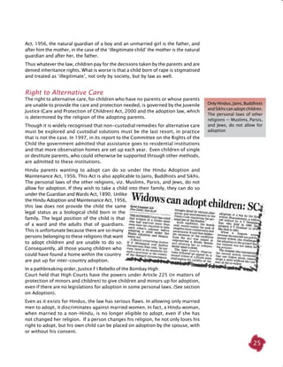 25
Act, 1956, the natural guardian of a boy and an unmarried girl is the father, and
after him the mother, in the case of the ‘illegitimate child’ the mother is the natural
guardian and after her, the father.
Thus whatever the law, children pay for the decisions taken by the parents and are
denied inheritance rights. What is worse is that a child born of rape is stigmatised
and treated as ‘illegitimate’, not only by society, but by law as well.
Right to Alternative Care
The right to alternative care, for children who have no parents or whose parents
are unable to provide the care and protection needed, is governed by the Juvenile
Justice (Care and Protection of Children) Act, 2000 and the adoption law, which
is determined by the religion of the adopting parents.
Though it is widely recognised that non-custodial remedies for alternative care
must be explored and custodial solutions must be the last resort, in practice
that is not the case. In 1997, in its report to the Committee on the Rights of the
Child the government admitted that assistance goes to residential institutions
and that more observation homes are set up each year. Even children of single
or destitute parents, who could otherwise be supported through other methods,
are admitted to these institutions.
Hindu parents wanting to adopt can do so under the Hindu Adoption and
Maintenance Act, 1956. This Act is also applicable to Jains, Buddhists and Sikhs.
The personal laws of the other religions, viz. Muslims, Parsis, and Jews, do not
allow for adoption. If they wish to take a child into their family, they can do so
under the Guardian and Wards Act, 1890. Unlike
the Hindu Adoption and Maintenance Act, 1956,
this law does not provide the child the same
legal status as a biological child born in the
family. The legal position of the child is that
of a ward and the adults that of guardians.
This is unfortunate because there are so many
persons belonging to these religions that want
to adopt children and are unable to do so.
Consequently, all those young children who
could have found a home within the country
are put up for inter-country adoption.
In a pathbreaking order, Justice F I Rebello of the Bombay High
Court held that High Courts have the powers under Article 225 (in matters of
protection of minors and children) to give children and minors up for adoption,
even if there are no legislations for adoption in some personal laws. (See section
on Adoption).
Even as it exists for Hindus, the law has serious flaws. In allowing only married
men to adopt, it discriminates against married women. In fact, a Hindu woman,
when married to a non-Hindu, is no longer eligible to adopt, even if she has
not changed her religion. If a person changes his religion, he not only loses his
right to adopt, but his own child can be placed on adoption by the spouse, with
or without his consent.
OnlyHindus,Jains,Buddhists
and Sikhs can adopt children.
The personal laws of other
religions — Muslims, Parsis,
and Jews, do not allow for
adoption
 
