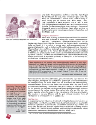 252
and Delhi. Amongst those trafficked into India from Nepal
for prostitution, it is said, ‘most females are girls under-16.
Many are also between 12 and 15 years, some as young as
eight. Young girls are lucrative sale.’ (Maiti, Nepal, 1999).
The Government of Nepal estimates that in 1992, at least
200,000 Nepali women and girls were working as prostitutes
in India. The Bangladesh Government estimates that several
thousand women and children have fallen victims to
trafficking for work, including prostitution in South Asia and
the Middle East.
Religious prostitution
Dedication of young girls to temples or to Gods or Goddesses
has been practised in many parts of this subcontinent for
centuries. This system is known by different names such as
Venkatasani, Jogini, Nailis, Muralis, Theradiyan and Devadasi and is practised in
India and Nepal. It is prevalent in temple towns and requires dedication of
young girls to deities such as Yellamma, Meenakshi, Jagannath and Hanuman.
These girls are then trafficked by temple priests and others into prostitution.
(HAQ, 2001). 95 per cent of the Harijan (Scheduled Caste) families send about
5-10 thousand girls every year in this practice. (Sinha,1996). Besides the Devadasi
system in Karnataka and Maharashtra and the Jogini system in Andhra Pradesh,
temple prostitution is reportedly practised in other parts of the country too,
such as Uttar Pradesh and Orissa.
3
Tali is the sacred thread tied around the bride’s neck as part of the wedding ceremony.
Kunti was five when her
mother died. Her father
was killed in an accident.
Her maternal uncle sold her
t o t h e b r o t h e l t h e
day she turned 13. She
recalled the first day she was
brought here: ‘I was made
to strip in front of the “bai”.
It was basically a test I had
to clear to stay here and to
present myself to men who
prefer clean and young girls.
The Pioneer,
March 1, 2002.
Their playground is the brothel, they are the playthings and toys of lust. India
reportedly has the world’s largest concentration of child prostitutes, accounting for
one in every four of the global number. In India, children are no strangers to
exploitation, but none of it is as brutish as the terror to which these particularly
unfortunate kids have been subjected. Raped at 10, tortured and starved to
submission at 11, an abortion at 12 and sexually violated 15 times a day till age and
AIDS throws them on to the streets.
The Times of India, November 15, 1998.
For initiation into becoming a Devadasi, pre-pubertal girls, aged between five
and nine years, from poor, low caste homes go through an initiation rite at the
local temple during full moon where they are married to the presiding deity,
Goddess Yellama by the tali3
rite. She is then branded with a hot iron on both
shoulders and her breast. Sometimes, even before menarche, she is auctioned
for her virginity; the deflowering ceremony known as Udilumbuvadu becomes
the privilege of the highest bidder. The market value of a girl falls after she
attains puberty, when she is said to have no recourse other than prostitution.
The situation is not very different with the girls initiated into other forms of
‘dedication’ to temples or Gods or Goddesses.
Sex Tourism
A burgeoning tourism industry, a direct result of the global economy, has given an
impetus to the sex industry. Any child, irrespective of caste, class or sex is vulnerable
to sexual exploitation by tourists who lure children with small toys, trinkets and
fancy gifts. Besides Goa, there are reports of tourists sexually exploiting children
in Gokarna and Karwar in North Karnataka. The other popular destinations for the
paedophiles are Kovalam, Mamallapuram and Puri. (HAQ, 2001).
Young girls from after being dedicated as devadasis
 