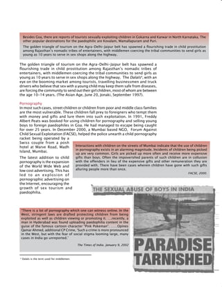 253
The golden triangle of tourism on the Agra-Delhi-Jaipur belt has spawned a
flourishing trade in child prostitution among Rajasthan’s nomadic tribes of
entertainers, with middlemen coercing the tribal communities to send girls as
young as 10 years to serve in sex shops along the highway. The dalals4
, with an
eye on the booming market among tourists, travelling businessmen and truck
drivers who believe that sex with a young child may keep them safe from diseases,
are forcing the community to send out their girl children, most of whom are between
the age 10-14 years. (The Asian Age, June 20, Jonaki, September 1997).
Pornography
In most such cases, street children or children from poor and middle class families
are the most vulnerable. These children fall prey to foreigners who tempt them
with money and gifts and lure them into such exploitation. In 1991, Freddy
Albert Peats was booked for using children for pornography and selling young
boys to foreign paedophiles in Goa. He had managed to escape being caught
for over 25 years. In December 2000, a Mumbai based NGO, Forum Against
Child Sexual Exploitation (FACSE), helped the police unearth a child pornography
racket being operated by a
Swiss couple from a posh
hotel at Marve Road, Madh
Island, Mumbai.
The latest addition to child
pornography is the expansion
of the World Wide Web and
low cost advertising. This has
led to an explosion of
pornographic advertising on
the Internet, encouraging the
growth of sex tourism and
paedophilia.
Besides Goa, there are reports of tourists sexually exploiting children in Gokarna and Karwar in North Karnataka. The
other popular destinations for the paedophilic are Kovalam, Mamallapuram and Puri.
The golden triangle of tourism on the Agra-Delhi-Jaipur belt has spawned a flourishing trade in child prostitution
among Rajasthan’s nomadic tribes of entertainers, with middlemen coercing the tribal communities to send girls as
young as 10 years to serve in sex shops along the highway.
4
dalals is the term used for middlemen.
Interactions with children on the streets of Mumbai indicate that the use of children
in pornography exists in an alarming magnitude. Incidents of children being picked
up are very common. Girls are picked up more often and receive more expensive
gifts than boys. Often the impoverished parents of such children are in collusion
with the offenders in lieu of the expensive gifts and other remuneration they are
provided with. There have been cases wherein children have gone with such gifts
alluring people more than once.
FACSE, 2000.
‘There is a lot of pornography which one can witness online. In the
west, stringent laws are drafted protecting children from being
exploited as well as children viewing or promoting it. ….recently, a
man in Hyderabad was found uploading paedophilia content in the
guise of the famous cartoon character “Pink Pokeman”. ……Opines
Qamar Ahmed, additional CP Crime, ‘Such a crime is more pronounced
in the West, but with the fear of social stigma looming large, many
cases in India go unreported.’
The Times of India. January 9, 2002
 