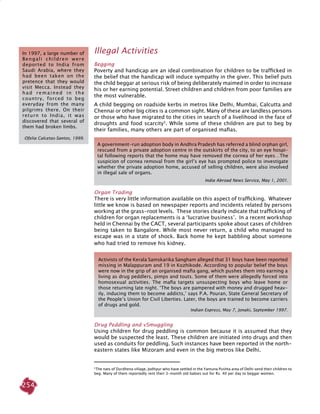 254
Illegal Activities
Begging
Poverty and handicap are an ideal combination for children to be trafficked in
the belief that the handicap will induce sympathy in the giver. This belief puts
the child beggar at serious risk of being deliberately maimed in order to increase
his or her earning potential. Street children and children from poor families are
the most vulnerable.
A child begging on roadside kerbs in metros like Delhi, Mumbai, Calcutta and
Chennai or other big cities is a common sight. Many of these are landless persons
or those who have migrated to the cities in search of a livelihood in the face of
droughts and food scarcity5
. While some of these children are put to beg by
their families, many others are part of organised mafias.
Organ Trading
There is very little information available on this aspect of trafficking. Whatever
little we know is based on newspaper reports and incidents related by persons
working at the grass-root levels. These stories clearly indicate that trafficking of
children for organ replacements is a ‘lucrative business’. In a recent workshop
held in Chennai by the CACT, several participants spoke about cases of children
being taken to Bangalore. While most never return, a child who managed to
escape was in a state of shock. Back home he kept babbling about someone
who had tried to remove his kidney.
Drug Peddling and vSmuggling
Using children for drug peddling is common because it is assumed that they
would be suspected the least. These children are initiated into drugs and then
used as conduits for peddling. Such instances have been reported in the north-
eastern states like Mizoram and even in the big metros like Delhi.
In 1997, a large number of
Bengali children were
deported to India from
Saudi Arabia, where they
had been taken on the
pretence that they would
visit Mecca. Instead they
had remained in the
country, forced to beg
everyday from the many
pilgrims there. On their
return to India, it was
discovered that several of
them had broken limbs.
Ofelia Calcetas-Santos, 1999.
5
The nats of Durdhena village, Jodhpur who have settled in the Yamuna Pushta area of Delhi send their children to
beg. Many of them reportedly rent their 3-month old babies out for Rs. 40 per day to beggar women.
Activists of the Kerala Samskarika Sangham alleged that 31 boys have been reported
missing in Malappuram and 19 in Kozhikode. According to popular belief the boys
were now in the grip of an organised mafia gang, which pushes them into earning a
living as drug peddlers, pimps and touts. Some of them were allegedly forced into
homosexual activities. The mafia targets unsuspecting boys who leave home or
those returning late night. ‘The boys are pampered with money and drugged heav-
ily, inducing them to become addicts,’ says P.A. Pouran, State General Secretary of
the People’s Union for Civil Liberties. Later, the boys are trained to become carriers
of drugs and gold.
Indian Express, May 7, Jonaki, September 1997.
A government-run adoption body in Andhra Pradesh has referred a blind orphan girl,
rescued from a private adoption centre in the outskirts of the city, to an eye hospi-
tal following reports that the home may have removed the cornea of her eyes…The
suspicion of cornea removal from the girl’s eye has prompted police to investigate
whether the private adoption home, accused of selling children, were also involved
in illegal sale of organs.
	 	 India Abroad News Service, May 1, 2001.
 