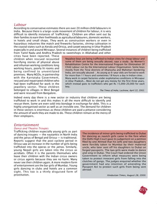 255
Labour
According to conservative estimates there are over 20 million child labourers in
India. Because there is a large-scale movement of children for labour, it is very
difficult to identify instances of ‘trafficking’. Children are often sent out by
their families to earn their livelihoods as agricultural labourers, domestic workers,
in hotels and small shops. They work as construction workers or even in
hazardous industries like match and fireworks factories, shrimp cultivation in
the coastal states such as Kerala and Orissa, and carpet weaving in Uttar Pradesh
especially in and around Mirzapur. Several instances of children being trafficked
from Tamil Nadu and Andhra Pradesh to sweetshops in Allahabad and other
cities have been reported. These
children when rescued recounted
horrifying stories of physical abuse
and inhuman working conditions long
working hours, poorly lit rooms and
being confined to unventilated
premises. Many NGOs, in partnership
with the Karnataka Government,
rescued and repatriated children who
had been trafficked for work in the
jewellery sector. These children
belonged to villages in West Bengal
and were rescued from Bangalore.
Indeed every day there is a new sector or industry that children are being
trafficked to work in and this makes it all the more difficult to identify and
rescue them. Some are even sold into bondage in exchange for debt. This is a
highly unorganised sector as well as an invisible one. The demand for children
in these sectors is enormous as these children are paid a pittance considering
the amount of work they are made to do. These children remain at the mercy of
their employers.
Entertainment
Dance and Theatre Troupes
Trafficking children especially young girls as part
of dancing troupes — the nautankis in North India
and the jatras of Bengal and Orissa — is traditional.
Reports suggest that the post cyclone period in
Orissa saw an increase in the number of girls being
trafficked into the operas or the jatras. Similarly,
young Nepali girls are taken into the circus as
acrobats. Often it is the parents themselves who
leave their children with the Indian circus owners
or circus agents because they see no harm. Many
never see their children again. A more modern form
of entertainment are the bar girls of Mumbai. Young
girls dancing in clubs and hotels are a common
sight. This too is a thinly disguised form of
prostitution.
Nepalese boys are being trafficked to Indian cities for cheap labour and
some of them are being sexually abused, says a study…by Women’s
Rehabilitation Centre for the International Program for Elimination Of
Child Labour run by the International Labour Organisation. Some boys
mostly from the Terai districts of Dhanusha and Mahottari bordering
India, are sexually abused …As young as 6-year olds are forced to work
for more than 11 hours and sometimes 18 hours a day in Indian cities…
Many work in carpet factories under exploitative conditions in Mirzapur
in Uttar Pradesh... Most do not get any money for the first three years,
which instead goes to traffickers who get Rs 15,000–20,000 for each
boy.
The Times of India, Lucknow, April 22, 2002.
The incidence of minor girls being trafficked to Dubai
for dancing as nautch girls came to the fore when
the Delhi High Court gave its judgement on a petition
filed by one Ahmed that his wife and two daughters
were forcibly taken to Mumbai by their maternal
uncle, who later sent off his daughters to Dubai on
forged passports. The two girls were made to dance
and sing in Dubai. The Court had ordered the Union
Government to inform what measures were being
taken to protect innocent girls from falling into the
clutches of gangs. The judges enquired whether the
government had any intention of amending the
Passport Act to protect such girls from being sent
abroad.
Hindustan Times, August 28, 2000.
 