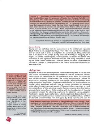 256
Camel Racing
Young boys are trafficked from the subcontinent to the middle east, especially
Saudi Arabia, to serve as camel jockeys. These little boys are in demand because
they are small built in order to be light on the camel’s back. They are forcibly
tied to the back of the camels during a race so that they do not jump off in
fright. The child’s screaming and shouting scares and excites the camels who
run faster in their agitation. Children who fall, risk being trampled to death
by the other camels on the track. A recent ban by the Saudi Government on
the use of children as camel jockeys in the face of international criticism is a
welcome move.
Adoption
Adoption is one of the most important alternative care systems in the absence
of a natural and fit family for children in need of care and protection. In India
too adoption has been in practice for hundreds of years, and is both culturally
and socially accepted. Unfortunately, the selling and buying of children for
adoption has become a thriving racket. Inter-country adoption has been found
to be particularly ‘profitable’. The Government of India has developed and put
in place clear guidelines and rules that are meant to govern any adoption
undertaken through registered agencies. These procedures are meant to check
the antecedents of the adopting couple thereby ensuring the child gets a
protected and loving home. Unfortunately, with the introduction of financial
transaction between the adopting couple and the adoption agency, adoption
has become a good business for some adoption agencies. Desperate and poor
parents are convinced to sell their children with promises of better lives. Children
are bought and sometimes even kidnapped by these agencies and sent for
‘A group of 17 Bangladeshi nationals consisting of 4 gents and 4 ladies accompanied
by 9 small children aged 5-8 years was off-loaded from Emirates Flight EK 3541
on 3 January, 2002 for the adults were taking the children to Dubai for camel racing,
a form of child abuse, in the Gulf countries. Scrutiny of travel documents revealed
that they had reached Kolkata from Dacca between Dec 1 to 5 on a one-month tourist
visa. During questioning they stated that they visited Secunderabad, Ajmer etc. by
train before arriving at Chennai….All are malnourished children with a few tell-tale
marks of torture on their faces and body… All the Bangladeshis intercepted belonged
to the poor and impoverished class of society and there cannot be any grain of truth
in their claim that they were on a sightseeing tour to the Gulf countries…Also worth-
while pointing out is the fact that the air tickets in their possession were booked from
Rasel Khaima, UAE indicating that some agents based in Gulf countries had arranged
the transportation of these children through India…’
Excerpt from Memorandum Prepared by Chief Immigration Officer, Dated 21.1.2002
Collected by the CACT Fact Finding Team from Tamil Nadu.
More skeletons have started spilling out of the child adoption racket from AP’s dark
cupboards. ...a private adoption agency has sold seven children to one US family
and a Danish paedophile sponsored a child in one of the adoption homes in the
state ... adoption agencies ran a pre-natal centre in the heart of Hyderabad to ensure
that the children were given to them immediately after delivery ...investigations had
revaled that placement agencies kidnapped children and employing agents are being
used to bring street children for adoption.
			 Free Press Journal, January 29, 2002.
A doctor-couple running
a n u r s i n g h o m e a n d
three employees were
arrested in Bhopal on
10 November, 2001. The
couple was caught red
handed selling a three
m o n t h o l d g i r l f o r
Rs. 30,000 to a decoy couple.
The baby’s mother was an
unwed mother.
The nursing home was
selling babies at fixed prices:
Rs. 50,000 for a male baby
a n d R s . 3 0 , 0 0 0 f o r
a girl. Police sources
suspect a chain of nursing
homes, especially in old
Bhopal area, to be involved
in the racket.
The Telegraph,
November 11, 2001
 