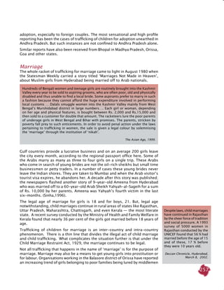 257
adoption, especially to foreign couples. The most sensational and high profile
reporting has been the cases of trafficking of children for adoption unearthed in
Andhra Pradesh. But such instances are not confined to Andhra Pradesh alone.
Similar reports have also been received from Bhopal in Madhya Pradesh, Orissa,
Goa and other states.
Marriage
The whole racket of trafficking for marriage came to light in August 1980 when
the Statesman Weekly carried a story titled ‘Marriages Not Made in Heaven’,
about Muslim girls from Hyderabad being married off to Arab nationals.
Gulf countries provide a lucrative business and on an average 200 girls leave
the city every month, according to the regional passport office here. Some of
the Arabs marry as many as three to four girls on a single trip. These Arabs
who come in search of young brides are not the oil-rich sheikhs but small time
businessmen or petty traders. In a number of cases these young brides never
leave the Indian shores. They are taken to Mumbai and when the Arab visitor’s
tourist visa expires, he abandons her. A decade after this story was published;
the newspapers flashed another story of 9-year-old Ameena from Hyderabad
who was married off to a 60-year-old Arab Sheikh Yahyah-al-Sageih for a sum
of Rs. 10,000 by her parents. Ameena was Yahyah’s fourth victim in the last
six-months. (Sinha,1996).
The legal age of marriage for girls is 18 and for boys, 21. But, legal age
notwithstanding, child marriages continue in rural areas of states like Rajasthan,
Uttar Pradesh, Maharashtra, Chattisgarh, and even Kerala — the most literate
state. A recent survey conducted by the Ministry of Health and Family Welfare in
Kerala found that nearly 36 per cent of the girls got married before 18 years of
age.
Trafficking of children for marriage is an inter-country and intra-country
phenomenon. There is a thin line that divides the illegal act of child marriage
and child trafficking. What complicates the situation further is that under the
Child Marriage Restraint Act, 1929, the marriage continues to be legal.
Not all trafficking that happens in the name of ‘marriage’ is for the purpose of
marriage. Marriage may also be a means to get young girls into prostitution or
for labour. Organisations working in the Balasore district of Orissa have reported
an increasing trend of girls belonging to poor families being lured by middlemen
Despite laws, child marriages
have continued in Rajasthan
by the sheer force of tradition
and social pressure. A 1993
survey of 5000 women in
Rajasthan conducted by the
UNICEF found that 56 % had
married before the age of 15
and of these, 17 % before
they were 10 years old.
Deccan Chronicle, Hyderabad,
March 8, 2002.
Hundreds of Bengali women and teenage girls are routinely brought into the Kashmir
Valley every year to be sold to aspiring grooms, who are often poor, old and physically
disabled and thus unable to find a local bride. Some aspirants prefer to marry in such
a fashion because they cannot afford the huge expenditure involved in performing
local customs … Dalals smuggle women into the Kashmir Valley mainly from West
Bengal’s Murshidabad district in large numbers…. Each girl or woman, depending
on her age and physical features, is bought between Rs. 2,000 and Rs.15,000 and
then sold to a customer for double that amount. The racketeers lure the poor parents
of underage girls in West Bengal and Bihar with promises. The parents, stricken by
poverty fall prey to such enticements. In order to avoid penal action under the laws
pertaining to trafficking in women, the sale is given a legal colour by solemnising
the ‘marriage’ through the institution of ‘nikah’.
The Asian Age, 1999.
 