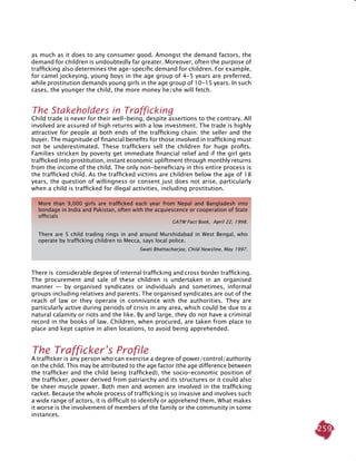 259
as much as it does to any consumer good. Amongst the demand factors, the
demand for children is undoubtedly far greater. Moreover, often the purpose of
trafficking also determines the age-specific demand for children. For example,
for camel jockeying, young boys in the age group of 4-5 years are preferred,
while prostitution demands young girls in the age group of 10-15 years. In such
cases, the younger the child, the more money he/she will fetch.
The Stakeholders in Trafficking
Child trade is never for their well-being, despite assertions to the contrary. All
involved are assured of high returns with a low investment. The trade is highly
attractive for people at both ends of the trafficking chain: the seller and the
buyer. The magnitude of financial benefits for those involved in trafficking must
not be underestimated. These traffickers sell the children for huge profits.
Families stricken by poverty get immediate financial relief and if the girl gets
trafficked into prostitution, instant economic upliftment through monthly returns
from the income of the child. The only non-beneficiary in this entire process is
the trafficked child. As the trafficked victims are children below the age of 18
years, the question of willingness or consent just does not arise, particularly
when a child is trafficked for illegal activities, including prostitution.
More than 9,000 girls are trafficked each year from Nepal and Bangladesh into
bondage in India and Pakistan, often with the acquiescence or cooperation of state
officials
GATW Fact Book, April 22, 1998.
There are 5 child trading rings in and around Murshidabad in West Bengal, who
operate by trafficking children to Mecca, says local police.
Swati Bhattacharjee, Child Newsline, May 1997.
There is considerable degree of internal trafficking and cross border trafficking.
The procurement and sale of these children is undertaken in an organised
manner — by organised syndicates or individuals and sometimes, informal
groups including relatives and parents. The organised syndicates are out of the
reach of law or they operate in connivance with the authorities. They are
particularly active during periods of crisis in any area, which could be due to a
natural calamity or riots and the like. By and large, they do not have a criminal
record in the books of law. Children, when procured, are taken from place to
place and kept captive in alien locations, to avoid being apprehended.
The Trafficker’s Profile
A trafficker is any person who can exercise a degree of power/control/authority
on the child. This may be attributed to the age factor (the age difference between
the trafficker and the child being trafficked), the socio-economic position of
the trafficker, power derived from patriarchy and its structures or it could also
be sheer muscle power. Both men and women are involved in the trafficking
racket. Because the whole process of trafficking is so invasive and involves such
a wide range of actors, it is difficult to identify or apprehend them. What makes
it worse is the involvement of members of the family or the community in some
instances.
 