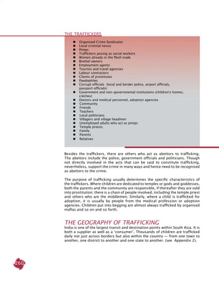 260
Besides the traffickers, there are others who act as abettors to trafficking.
The abettors include the police, government officials and politicians. Though
not directly involved in the acts that can be said to constitute trafficking,
nevertheless, support the crime in many ways and hence need to be recognised
as abettors to the crime.
The purpose of trafficking usually determines the specific characteristics of
the traffickers. Where children are dedicated to temples or gods and goddesses,
both the parents and the community are responsible, if thereafter they are sold
into prostitution; there is a chain of people involved, including the temple priest
and others who are the middlemen. Similarly, where a child is trafficked for
adoption, it is usually by people from the medical profession or adoption
agencies. Children put into begging are almost always trafficked by organised
mafias and so on and so forth.
THE GEOGRAPHY OF TRAFFICKING
India is one of the largest transit and destination points within South Asia. It is
both a supplier as well as a ‘consumer’. Thousands of children are trafficked
daily not just across borders but also within the country — from one town to
another, one district to another and one state to another. (see Appendix 2).
	 	 Organised Crime Syndicates
	 	 Local criminal nexus
	 	 Pimps
	 	 Traffickers posing as social workers
	 	 Women already in the flesh trade
	 	 Brothel owners
	 	 Employment agents
	 	 Tourists and travel agencies
	 	 Labour contractors
	 	 Clients of prostitutes
	 	 Paedophiles
	 	 Corrupt officials (local and border police, airport officials,
		 passport officials)
	 	 Government and non-governmental institutions (children's homes, 		
		 crèches)
	 	 Doctors and medical personnel, adoption agencies
	 	 Community
	 	 Friends
	 	 Teachers
	 	 Local politicians
	 	 Villagers and village headmen
	 	 Unemployed adults who act as pimps
	 	 Temple priests
	 	 Family
	 	 Parents
	 	 Relatives
THE TRAFFICKERS
 