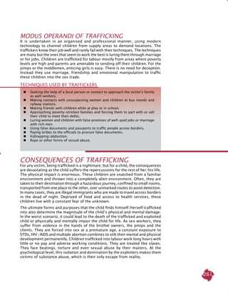 261
MODUS OPERANDI OF TRAFFICKING
It is undertaken in an organised and professional manner, using modern
technology to channel children from supply areas to demand locations. The
traffickers know their job well and rarely fail with their techniques. The techniques
are many but the ones that seem to work the best is luring them through marriage
or for jobs. Children are trafficked for labour mostly from areas where poverty
levels are high and parents are amenable to sending off their children. For the
pimps or the middlemen, enticing girls is easy. There is no need for deception.
Instead they use marriage, friendship and emotional manipulation to traffic
these children into the sex trade.
 	 Seeking the help of a local person or contact to approach the victim’s family
as well-wishers.
	 Making contacts with unsuspecting women and children at bus stands and
railway stations.
	 Making friends with children while at play or in school.
 	 Approaching poverty-stricken families and forcing them to part with or sell
their child to meet their debts.
	 Luring women and children with false promises of well-paid jobs or marriage
with rich men.
 	 Using false documents and passports to traffic people across borders.
 	 Paying bribes to the officials to procure false documents.
	 Kidnapping/abduction.
 	 Rape or other forms of sexual abuse.
TECHNIQUES USED BY TRAFFICKERS
CONSEQUENCES OF TRAFFICKING
For any victim, being trafficked is a nightmare; but for a child, the consequences
are devastating as the child suffers the repercussions for the rest of her/his life.
The physical impact is enormous. These children are snatched from a familiar
environment and thrown into a completely alien environment. Often, they are
taken to their destination through a hazardous journey, confined to small rooms,
transported from one place to the other, over unmarked routes to avoid detection.
In many cases, they are illegal immigrants who are made to travel across borders
in the dead of night. Deprived of food and access to health services, these
children live with a constant fear of the unknown.
The ultimate forms and purposes that the child finds himself/herself trafficked
into also determine the magnitude of the child’s physical and mental damage.
In the worst scenario, it could lead to the death of the trafficked and exploited
child or physically and mentally impair the child for life. As sex workers, they
suffer from violence in the hands of the brothel owners, the pimps and the
clients. They are forced into sex at a premature age, a constant exposure to
STDs, HIV /AIDS and multiple abortion combines to stilt their mental and physical
development permanently. Children trafficked into labour work long hours with
little or no pay and adverse working conditions. They are treated like slaves.
They face beatings, torture and even sexual abuse by their masters. At the
psychological level, this isolation and domination by the exploiters makes them
victims of substance abuse, which is their only escape from reality.
 