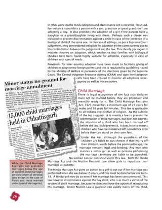 26
In other ways too the Hindu Adoption and Maintenance Act is not child-focussed.
For instance it prohibits a person with a son, grandson or great grandson from
adopting a boy. It also prohibits the adoption of a girl if the parents have a
daughter or a granddaughter living with them. Perhaps such a clause was
included to prevent discrimination against a child in case of the presence of a
biological child of the same sex. In the case of siblings, as per a Supreme Court
judgement, they are rendered ineligible for adoption by the same parents due to
the contradiction between the judgement and the law. This clearly goes against
modern theories on adoption, which emphasise that families with biological
children have been found highly suitable for adoption, especially in case of
children with special needs.
Provisions for inter-country adoption have been made to facilitate giving of
children in adoption to foreign parents and this is regulated by guidelines issued
by the Ministry of Welfare in pursuance of the directions given by the Supreme
Court. The Central Adoption Resource Agency (CARA) and state level adoption
cells have been created to monitor all adoptions inter-
country as well as intra-country.
Child Marriage
There is legal recognition of the fact that children
must not be married before they are physically and
mentally ready for it. The Child Marriage Restraint
Act, 1929 prescribes a minimum age of 21 years for
males and 18 years for females. This law is applicable
to all Indians irrespective of religion. As the subtitle
of the Act suggests, it is merely a law to prevent the
solemnisation of child marriages, but does not address
the situation of a child who has been married off
before the law could prevent it. It does little to protect
children who have been married off, sometimes even
before they can stand on their own feet.
Under the Act, although the guardians of the
children are liable to punishment if they marry off
their children/wards before the permissible age, the
marriage remains legal and binding. Any man who
marries a minor girl as well as persons performing
the marriage ceremony are liable to be punished.
No woman can be punished under this law. Both the Hindu
Marriage Act and the Muslim Personal Law allow girls to repudiate their
marriage at puberty.
The Hindu Marriage Act gives an option to a girl to opt out if her marriage was
performed when she was below 15 years, and this must be done before she turns
18. A Hindu girl may do so even if her marriage has been consummated. This
law however discriminates against the boy child, who is as much a victim of the
system of child marriage, because he does not have the option of repudiating
the marriage. Under Muslim Law a guardian can validly marry off the child,
While the Child Marriage
Restraint Act prohibits
marriages below the age
of consent, child marriages
are valid under all personal
laws except in the case of
Parsis and those married
under Special Marriage Act.
 