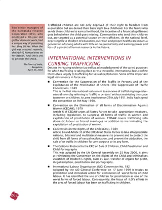 262
Trafficked children are not only deprived of their right to freedom from
exploitation but are denied their basic right to a childhood. For the family who
sends these children to earn a livelihood, the incentive of a financial upliftment
gets belied when the child goes missing. Communities who send their children
out, are targeted as a potential source by the traffickers. At the national level,
depriving these children of education, nutrition and proper health care means a
generation of young adults with little or no productivity and earning power and
loss of a potential human resource in the future.
INTERNATIONAL INTERVENTIONS IN
CURBING TRAFFICKING
Despite increasing evidence (as well as acknowledgment) of the varied purposes
for which trafficking is taking place across the world, international laws confine
themselves largely to trafficking for sexual exploitation. Some of the important
legal instruments in force are:
 	 Convention for the Suppression of the Traffic in Persons and of the
Exploitation of the Prostitution of Others (The Suppression of Traffic
Convention), 1949
	 This is the first international instrument to conceive of trafficking in gender-
neutral terms by referring to ‘traffic in persons’ without restricting the scope
to women or children. It came into force on 25th July 1951. India had signed
the convention on 9th May 1950.
 	 Convention on the Elimination of all forms of Discrimination Against
Women (CEDAW), 1979
	 Article 6 of CEDAW urges all States Parties to take appropriate measures,
including legislation, to suppress all forms of traffic in women and
exploitation of prostitution of women. CEDAW covers trafficking into
domestic labour or forced marriages in addition to incriminating the
exploitation of prostitution of women.
 	 Convention on the Rights of the Child (CRC), 1989
	 Article 34 and Article 35 of the CRC direct States Parties to take all appropriate
national, bilateral and multilateral measures to prevent and to protect the
child from all forms of sexual exploitation, and prevent the abduction, the
sale of or traffic in children for any purpose or in any form.
 	 The Optional Protocol to the CRC on Sale of Children, Child Prostitution and
Child Pornography
	 This was adopted by the UN General Assembly on 25 May 2000. It aims
at reinforcing the Convention on the Rights of the Child and criminalises
violations of children’s rights, such as sale, transfer of organs for profit,
illegal adoption, prostitution and pornography.
 	 International Labour Organisation (ILO) Convention No. 182
	 adopted by the ILO General Conference on 17 June 1999 it relates to
prohibition and immediate action for elimination of worst forms of child
labour. It has identified the use of children for prostitution as one of the
worst forms of forced labour. Consequently, the focus of ILO’s efforts in
the area of forced labour has been on trafficking in children.
Two senior managers of
the Karnataka Finance
Corporation (KFC), who
employed a 10-year old
girl for domestic work, had
a unique way of punishing
her, they bit her. When the
girl was rescued recently,
she had 42 human bites on
her person. And she is yet
to get over the shock.
TheTimes of India,
Bangalore,
April 30, 2002
 
