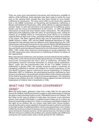 263
There are many more international instruments and mechanisms available to
address child trafficking. Some attempts have been made to tackle the issue
even at the regional level, though they have been limited to cross-border
trafficking for prostitution. The most recent effort at the South Asia regional
level is the SAARC Convention on Preventing and Combatting Trafficking in
Women and Children for Prostitution, 2002, which calls for co-operation between
member States to deal with prevention and suppression of trafficking across
borders and for rescue and rehabilitation of the victims. In 1999, the ASEAN
(Association of South East Asian States) made a Declaration. This Declaration
addressed child trafficking under the rubric of transnational crime, calling for
creation of an ASEAN Centre on Transnational Crime (ACTC) to co-ordinate
regional efforts to fight such crimes, including trafficking in children and women
in the region. The other regional efforts that may be mentioned include the
SAARC Summit in Male, 1997 and the SAARC Rawalpindi Resolution of 1996.
Amongst the international measures effective at the regional level are the 1997
UN Economic and Social Commission for Asia and the Pacific (ESCAP) Resolution
53/4 on Elimination of Sexual Abuse and Exploitation of Children and Youth in
Asia and Pacific and International Programme for the Elimination of Child Labour
(IPEC), 1992. Unlike other measures concentrating on sexual exploitation, the
ILO-IPEC programme seeks intervention on trafficking of children for labour at
the regional level.
Many international conferences and conclaves too have looked into the problem.
In May 2002, at the UN General Assembly Special Session on Children although
discussions encompassed the entire orbit of trafficking, ultimately the
participating countries restricted themselves to include sexual exploitation,
labour, organ sale and entertainment only. At the 11th SAARC summit at
Kathmandu in January 2002, the member countries signed a convention on
combatting trafficking in women and children for sexual exploitation. At the
2nd World Congress against Commercial Sexual Exploitation of Children
(December 2001) in Yokohama, the participating countries reaffirmed as their
primary considerations, the protection and promotion of the interests and rights
of the child to be protected from all forms of sexual exploitation. The Yokohama
Congress was a follow up to the 1st World Congress against Commercial Sexual
Exploitation of Children held in Stockholm in 1996.
WHAT HAS THE INDIAN GOVERNMENT
DONE?
When the world leaders gathered in New York in May 2002 for the special UN
session for children, India found it hard to explain its poor performance in meeting
the goals it had committed itself to at the 1990 World Summit for Children. The
fact sheet on the state of children in India does not present a very optimistic
picture. Even though Child Rights is a global concern today and as a nation we
boast of committing ourselves to it, there is a continuous and blatant violation of
the rights of our children. We, as a nation, have fallen short. Porous borders,
corrupt border police and an apathetic local administrative authority contribute
to the high number of trafficked children. At the international level, cross-border
trafficking continues to flourish because of a lack of effective and co-ordinated
action among the involved countries. At the national level too, the failure to take
effective measures to address this problem and a general apathy and indifference
among the civil society makes India a fertile ground for the traffickers.
 