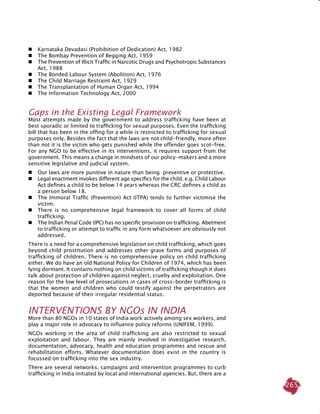 265
 	Karnataka Devadasi (Prohibition of Dedication) Act, 1982
 	 The Bombay Prevention of Begging Act, 1959
 	The Prevention of Illicit Traffic in Narcotic Drugs and Psychotropic Substances
Act, 1988
 	The Bonded Labour System (Abolition) Act, 1976
 	The Child Marriage Restraint Act, 1929
 	The Transplantation of Human Organ Act, 1994
 	The Information Technology Act, 2000
Gaps in the existing legal framework
Most attempts made by the government to address trafficking have been at
best sporadic or limited to trafficking for sexual purposes. Even the trafficking
bill that has been in the offing for a while is restricted to trafficking for sexual
purposes only. Besides the fact that the laws are not child-friendly, more often
than not it is the victim who gets punished while the offender goes scot-free.
For any NGO to be effective in its interventions, it requires support from the
government. This means a change in mindsets of our policy-makers and a more
sensitive legislative and judicial system.
 	Our laws are more punitive in nature than being preventive or protective.
 	Legal enactment invokes different age specifics for the child. e.g. Child Labour
Act defines a child to be below 14 years whereas the CRC defines a child as
a person below 18.
 	The Immoral Traffic (Prevention) Act (ITPA) tends to further victimise the
victim.
 	There is no comprehensive legal framework to cover all forms of child
trafficking.
 	The Indian Penal Code (IPC) has no specific provision on trafficking. Abetment
to trafficking or attempt to traffic in any form whatsoever are obviously not
addressed.
There is a need for a comprehensive legislation on child trafficking, which goes
beyond child prostitution and addresses other grave forms and purposes of
trafficking of children. There is no comprehensive policy on child trafficking
either. We do have an old National Policy for Children of 1974, which has been
lying dormant. It contains nothing on child victims of trafficking though it does
talk about protection of children against neglect, cruelty and exploitation. One
reason for the low level of prosecutions in cases of cross-border trafficking is
that the women and children who could testify against the perpetrators are
deported because of their irregular residential status.
INTERVENTIONS BY NGOs IN INDIA
More than 80 NGOs in 10 states of India work actively among sex workers, and
play a major role in advocacy to influence policy reforms (UNIFEM, 1999).
NGOs working in the area of child trafficking are also restricted to sexual
exploitation and labour. They are mainly involved in investigative research,
documentation, advocacy, health and education programmes and rescue and
rehabilitation efforts. Whatever documentation does exist in the country is
focussed on trafficking into the sex industry.
There are several networks, campaigns and intervention programmes to curb
trafficking in India initiated by local and international agencies. But, there are a
 