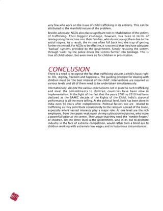 266
very few who work on the issue of child trafficking in its entirety. This can be
attributed to the manifold nature of the problem.
Besides advocacy, NGOs also play a significant role in rehabilitation of the victims
of trafficking. Their biggest challenge, however, has been in terms of
reintegrating the victims into their families, who do not accept them due to the
social stigma. As a result, the victims often fall back into the trap of getting
further victimised. For NGOs to be effective, it is essential that they have adequate
‘backup’ systems provided by the government. Simply rescuing the victims
through ‘raids’ by the police drives the victims further into bondage. This is
true of child labour, but even more so for children in prostitution.
CONCLUSION
There is a need to recognise the fact that trafficking violates a child’s basic right
to life, dignity, freedom and happiness. The guiding principle for dealing with
children must be ‘the best interest of the child’. Interventions are required at
various levels and all of them need to be undertaken simultaneously.
Internationally, despite the various mechanisms set in place to curb trafficking
and meet the commitments to children, countries have been slow in
implementation. In the light of the fact that the years 2001 to 2010 had been
declared as the SAARC decade of the Rights of the Child, India’s abysmal
performance is all the more telling. At the political level, little has been done in
India even 50 years after independence. Political factors too are related to
trafficking as they contribute considerably to the rampant spread of the trade,
especially where vested interests play a major role. At one level are the rich
employers, from the carpet-making or shrimp cultivation industries, who make
a powerful lobby at the centre. They argue that they need the “nimble fingers”
of children. On the other level is the government, who in its bid to promote
industry in the face of extreme competition, would rather turn a blind eye to
children working with extremely low wages and in hazardous circumstances.
 