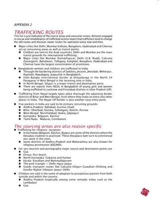 271
APPENDIX 2
TRAFFICKING ROUTES
This list is just indicative of the source areas and consumer zones. Activists engaged
in rescue and rehabilitation of trafficked victims report that traffickers tend to change
the old routes and discover newer routes for operation every now and then.
 	Major cities like Delhi, Mumbai Kolkata, Bangalore, Hyderabad and Chennai
act as consuming areas as well as transit points.
	 	Children are sent to the Arab countries. Delhi and Mumbai are the main
transit grounds for international trafficking.
 	 Major cities like Mumbai (Kamathipura), Delhi (G.B. Road), Calcutta
(Sonargachi, Bahubazar, Tollyganj, Kalighat), Bangalore, Hyderabad and
Chennai have the largest concentration of prostitutes.
 Bangladeshi women and children are trafficked to India
 	Through the bordering districts of Satkhira, Jessore, Jhenidah, Meherpur,
Rajshahi, Nawabganj, Joypurhat in Bangladesh.
 	Indo-Bangla international border at Khojadanga in the North 24
Paraganas in West Bengal is the receiving area in India.
 	In North Bengal, Siliguri is a major transit and destination point.
 	 There are reports from NGOs in Bangladesh of young girls and women
being trafficked to Lucknow and Firozabad districts in Uttar Pradesh (UP).
 	Trafficking from Nepal largely takes place thorough the adjoining border
districts of Bihar and West Bengal, from where they make an entry into other
places in India. The Nepal-UP border is also another easy entry point.
 	Five pockets in India are said to be primary recruiting grounds:
 	 Andhra Pradesh: Adilabad, Kurmul, Enadi
 	 Bihar: Dhanbad, Dumka, Sahebganj, Ranchi, Purnea
 	West Bengal: Murshidabad, Nadia, Jalpaiguri
 	 Karnataka: Belgaum, Raichur
 	 Tamil Nadu: Madurai, Coimbatore
The sourcing areas are also reason specific
 Trafficking for religious purposes
 	In Karnataka Belgaum, Raichur, Bijapur are some of the districts where the
Devadasi tradition is practised. These Devadasis later turn to commercial
sex-work in the cities.
 	 Some districts of Andhra Pradesh and Maharashtra are also known for
religious prostitution (Joginis).
 	For sex-tourism and pornography major source and destination points are
 	Goa
	 	 Orissa: Puri beach
 	North Karnataka: Gokarna and Karwar
 	Kerala: Kovallam and Mammallapuram
 	The pink triangle — Delhi-Agra-Jaipur
	 	 Goods transport routes like Calcutta-Siliguri-Guwahati-Shillong and
Kandla-Rajkot-Udaipur-Jaipur-Delhi.
 	Children are sold in the name of adoption to prospective parents from both
outside and within the country.
 	Andhra Pradesh (especially among some nomadic tribes such as the
Lambadas)
 	Goa
 
