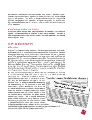 27
although the child has the right to repudiate it on puberty. Needless to say,
given the discriminated status of women in society, in practice it is highly unlikely
that this will happen. Their ability to know the law and exercise this right by
taking a stand against their guardians is highly improbable. As for Christian
law, marriage below the age of consent is valid, provided it is with the consent
of the guardian.
Child Abuse within the Family
Inadequate as they may be, there are still some laws that address sexual offences
against children committed by outsiders or non-family members. But there is
very little protection available against violence by family members. Nor is there
any law against incest.
Right to Development
Education
Article 45 of the Constitution promises, ‘The State shall endeavour to provide,
within a period of 10 years from commencement of the Constitution, free and
compulsory education for all children until they complete the age of fourteen
years.’ After a delay of almost four decades, the government made a half-hearted
attempt to fulfil this commitment by passing the 93rd Constitution Amendment
Bill (86th Amendment to the Constitution) making education a fundamental
right for all children in the age group of 6 to 14 years ‘in such manner as the
State may, by law, determine’. This means that children of the critical 0-6 age
group have been left out. All that the Amendment promises is that ‘The State
shall endeavour to provide early childhood care and education for all children
until they complete the age of six years’.
But what is even more contentious is the fact that the Amendment has imposed
a Fundamental Duty, 51A, and added a clause (k) to it which places the
onus upon the ‘...parent or guardian to provide
opportunities for education to his child or, as the
case may be, ward between the age of six and
fourteen years’. In doing so the State is abdicating
its responsibility for the provision of free and
compulsory, quality education that must be
accessible and appropriate, both socially as well as
physically. In effect it is penalising the poor parents
twice — for being poor and for their inability to send
the child to school, the causes for which may be
beyond their control. Lack of quality, appropriate
and accessible education is one of the major reasons
for children dropping out. The other reason of course
is the need for children to look after younger siblings.
In the absence of alternative childcare facilities for children
thathavebeendeliberatelykeptoutintheamendment,howcanitbeexpected
that parents will be able to ‘provide opportunities’?
 