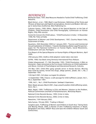 272
REFERENCES
Bhatterjee Swati, 1997, New Measures Needed to Tackle Child Trafficking, Child
Newsline.
Black Henry L. et al., 1980, Black’s Law Dictionary: Definitions of the Terms and
Phrases of American and English Jurisprudence, Ancient and Modern (6th ed.),
pp 9, Santa Clara (California), West Publishing Co.
Calcetas-Santos, 1999, Ofelia, Report of the Special Reporter on the Sale of
Children, Child Prostitution and Child Pornography, Commission on Human
Rights, Fifty-fifth session.
Centre for Concern for Child Labour, ‘Child Prostitution in India’, 10 November
1998,The Times of India.
Department of Women and Child Development, 1997, Country Report India,
Government of India.
Equations, 26th December 2000 to 1 January 2001, ‘Tourism and commercial
sexual exploitation of children—towards developing a better legal perspective’,
paper for The National Conference on Human Rights, Social Movements,
Globalisation and Law, Panchgani.
First Report of the Special Reporter on Human Rights of Migrant Workers, April
2000.
29th January 2002, Andhra child adoption racket takes new twist
GATW, 1998, Fact Book citing Amnesty International Press Release.
Gilada Ishwarprasad, 17-19th December 1993, ‘Child Prostitution: A Blot on
Humanity’, Paper presented at the First Asian Conference on Child Exploitation
and Abuse, Institute of Psychological and Educational Research, Calcutta.
7th May 1997, Child lifter gang spreads terror in Kerala disricts: Missing
boys lured by money, forced into drugs, allege parents, Jonaki, Vol. 1, No. 2
September 1997.
12th April 2001, Girl plays surrogate for pittance
1st September 1996, Tripura: a safe passage for child traffickers. Jonaki, Vol.1,
No.2, September 1997.
1996, Vol.1, No.1, Child Prostitution: Sanlaap’s Experience.
Maiti, Nepal, January-March 2001, Cops unearth another child trafficking racket,
Vol.2, No.1,
Maiti, Nepal, 1999, Trafficking in Girls and Women: Solution to the Problem,
Political Commitment and Role of Parliamentarians, Workshop Report.
National Crime Records Bureau, 1999, Crime in India.
National Crime Records Bureau, 2000, Crime in India.
Newstime, 15th February 2002.
Saha Suman, 7th July 2002, ‘Trading in Misery’.
Sanghera Jyoti, Trafficking of Women and Children in South Asia: Taking Stock
and Moving Ahead, 2000, A Review of Anti-Trafficking Initiatives in Nepal,
Bangladesh and India, UNICEF-Rosa and Save the Children Alliance South and
Central Asia.
 