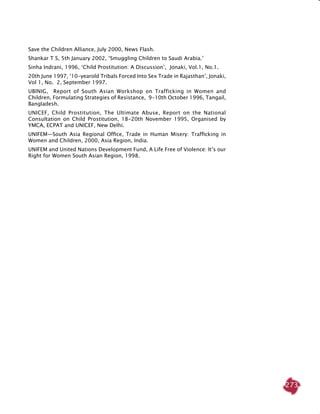 273
Save the Children Alliance, July 2000, News Flash.
Shankar T S, 5th January 2002, ‘Smuggling Children to Saudi Arabia.’
Sinha Indrani, 1996, ‘Child Prostitution: A Discussion’, Jonaki, Vol.1, No.1.
20th June 1997, ‘10-yearold Tribals Forced Into Sex Trade in Rajasthan’, Jonaki,
Vol 1, No. 2, September 1997.
UBINIG, Report of South Asian Workshop on Trafficking in Women and
Children, Formulating Strategies of Resistance, 9-10th October 1996, Tangail,
Bangladesh.
UNICEF, Child Prostitution, The Ultimate Abuse, Report on the National
Consultation on Child Prostitution, 18-20th November 1995, Organised by
YMCA, ECPAT and UNICEF, New Delhi.
UNIFEM—South Asia Regional Office, Trade in Human Misery: Trafficking in
Women and Children, 2000, Asia Region, India.
UNIFEM and United Nations Development Fund, A Life Free of Violence: It’s our
Right for Women South Asian Region, 1998.
 