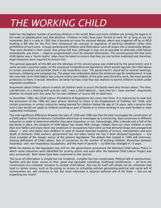 276
India has the highest number of working children in the world. More and more children are joining the legions in
the wake of globalisation and liberalisation. Children in India have been forced to work for as long as we can
remember. But it is only in 1985 that it became an issue for national debate, which was triggered off by an NGO
drafting a Bill who for the first time introduced the concept of regulation of working condition rather than
prohibition of such work. Groups working with children and child labour were all drawn into a nationwide debate.
They were divided in their stand. One group felt that, although it may not be possible to eliminate child labour
immediately, any move  — legal or programmatic must be towards elimination. The second group felt that since
child labour was a ‘harsh reality’ steps must be taken to ensure that they are not further exploited and therefore,
legal measures were required to ensure this.
The general approach of this Bill and the ideology of the second group was endorsed by the government and it
came up with a position paper on the proposed comprehensive legislation which would regulate the child labour
in certain processes and prohibit them in the hazardous ones. The government’s stand led to several meetings,
seminars, lobbying and campaigning. The paper was ambivalent about the minimum age for employment; it took
the view that since child labour was a harsh reality and children of the poor were forced to work, law must provide
protection to them. It would, therefore, be better to have a law that was realistic to permit children to work under
regulated conditions.
Arguments about Indian culture in which all children work to assist the family were also thrown about. The then,
Law Minister, in a meeting with activists said, ‘I was a child labourer... look how far I have reached’. Arguments
whether he would wish the same for his own children of course fell on deaf ears.
In December 1986, the Child Labour (Prohibition & Regulation) Act came into force. It is interesting to note that
the provisions of the 1986 Act were almost identical to those in the Employment of Children Act 1938, with
certain processes in certain industries being banned for children below the age of 14 years, with a proviso that
such a ban would not apply to children working as part of family or to those working in any state funded or state
supported institution.
The only significant difference between the laws of 1938 and 1986 was that the latter envisaged the constitution of
a Child Labour Technical Advisory Committee which was to investigate on a continuing basis processes in different
industries in order to determine whether they were hazardous or not. Interestingly, after a decade and a half of the
law being in place, the situation of child labour has shown little change. Indeed, there are more children in work
than ever before and many more new processes or occupations have come up that demand cheap and unorganised
labour  —  and, who better than children? In spite of several reported incidents of torture, mistreatment and even
death of domestic child workers, government has not taken notice nor has it been declared hazardous  —  one
more example of the myopic nature of the present legislation! The debate that started in 1985 still continues.
Varying definitions of Child Labour, lack of concensus on the number of working children, distinction between
hazardous  and  non-hazardous occupations, and the myth of poverty — so little has changed in 15 years.
While the debate on the legislation was still on, the government announced the National Child Labour Policy in
which some industries were identified for priority action and soon after the National Child Labour Project was
also announced. Both these have been examined in this section.
The issue of child labour is simple but not simplistic, complex but not complicated. Political will of communities,
families and the State, access to free, good and equitable schooling, livelihood entitlements — all form the
cornerstone of a complete initiative to combat child labour. Any one by itself will simply not do. Initiatives that
tend to isolate issues, such as focussing on access to schooling without generating political and social will of
communities etc. will continue to fail. But most important it requires political will of the State — but are we
expecting too much?
THE WORKING CHILD
 