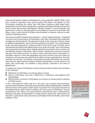277
India has the highest number of child labourers in the world (GOI-UNICEF,1999). In the
past, economic arguments were used to justify child labour, but people are now
increasingly accepting the reality: that child labour depresses adult wage levels,
perpetuates survival modes of production, outdates technology and offsets long-term
social, human and economic development. Despite changes in societal attitudes and
government’s efforts to develop policies and implement measures to eliminate child
labour, only a small fraction of children have benefited. A majority continue to work
instead of attending school.
The strong correlation between basic education — formal, quality schooling — livelihood
insecurity and the persistence of child labour have been researched and established
strongly over the last decade. The approach to work on this issue too is diverse, based
on different philosophies, which may even contradict each other. Yet, understanding
of the issue and interventions continue to fall far short of the need. The State, UN or
international/local NGOs have addressed the issue at the micro level. Their interventions
and programmes have been short-sighted and based on priorities that suit either the
international mood on child labour (which furthers protectionist interests of nations
that gain from trade sanctions on India or those interested only in child labour in
hazardous sectors) or their own geographic and sector priorities. Of course there are
exceptions and one must not undermine the efforts of some good agencies, but such
initiatives are very few. The ultimate responsibility of public well-being rests with the
State and non-governmental initiatives, however praiseworthy, are only a drop in the
ocean. Not surprisingly, the problem is only growing, especially in the wake of
globalisation.
To analyse the status of child labour in India, we have to look at factors that contribute
to the confusion:
 	 Definitions of child labour or working child are varied.
 	 Data on child labour vary due to differences in definitions and problems with
methodology.
 	 Official trends of decline in child labour are contrary to macroeconomic evidence
and field surveys.
In fact, child labourers today may be in the worst ever situation. Macroeconomic
processes that have led to increasing impoverishment at the household levels, combined
with the failure of the public school system to provide free and quality education to
all children and the state’s failure to address the root causes of child labour, have all
contributed to this. There is an urgent need for reviewing the state’s understanding,
definition and policy of child labour if it really wants to protect the ‘best interests of
the child’, as enshrined in the Convention on the Rights of the Child (CRC), which India
ratified in 1992.
‘The fact remains that we
have failed to reach the
goal (of total elimination
of child labour) and
should honestly and
candidly acknowledge
this.’
L.D. Mishra,
ex-Secretary Labour, GOI
 