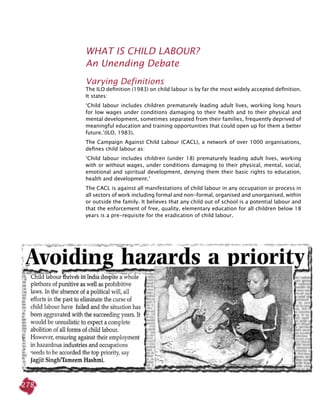 278
What Is Child Labour?
An Unending Debate
Varying Definitions
The ILO definition (1983) on child labour is by far the most widely accepted definition.
It states:
‘Child labour includes children prematurely leading adult lives, working long hours
for low wages under conditions damaging to their health and to their physical and
mental development, sometimes separated from their families, frequently deprived of
meaningful education and training opportunities that could open up for them a better
future.’(ILO, 1983).
The Campaign Against Child Labour (CACL), a network of over 1000 organisations,
defines child labour as:
‘Child labour includes children (under 18) prematurely leading adult lives, working
with or without wages, under conditions damaging to their physical, mental, social,
emotional and spiritual development, denying them their basic rights to education,
health and development.’
The CACL is against all manifestations of child labour in any occupation or process in
all sectors of work including formal and non-formal, organised and unorganised, within
or outside the family. It believes that any child out of school is a potential labour and
that the enforcement of free, quality, elementary education for all children below 18
years is a pre-requisite for the eradication of child labour.
 
