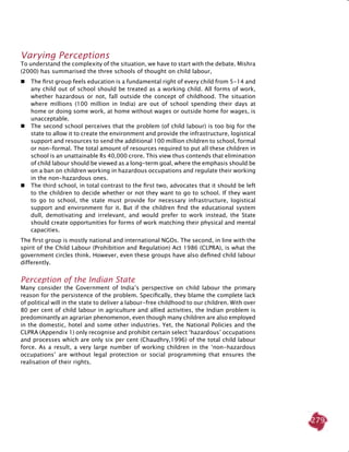 279
Varying Perceptions
To understand the complexity of the situation, we have to start with the debate. Mishra
(2000) has summarised the three schools of thought on child labour,
 	 The first group feels education is a fundamental right of every child from 5-14 and
any child out of school should be treated as a working child. All forms of work,
whether hazardous or not, fall outside the concept of childhood. The situation
where millions (100 million in India) are out of school spending their days at
home or doing some work, at home without wages or outside home for wages, is
unacceptable.
 	 The second school perceives that the problem (of child labour) is too big for the
state to allow it to create the environment and provide the infrastructure, logistical
support and resources to send the additional 100 million children to school, formal
or non-formal. The total amount of resources required to put all these children in
school is an unattainable Rs 40,000 crore. This view thus contends that elimination
of child labour should be viewed as a long-term goal, where the emphasis should be
on a ban on children working in hazardous occupations and regulate their working
in the non-hazardous ones.
 	 The third school, in total contrast to the first two, advocates that it should be left
to the children to decide whether or not they want to go to school. If they want
to go to school, the state must provide for necessary infrastructure, logistical
support and environment for it. But if the children find the educational system
dull, demotivating and irrelevant, and would prefer to work instead, the State
should create opportunities for forms of work matching their physical and mental
capacities.
The first group is mostly national and international NGOs. The second, in line with the
spirit of the Child Labour (Prohibition and Regulation) Act 1986 (CLPRA), is what the
government circles think. However, even these groups have also defined child labour
differently.
Perception of the Indian State
Many consider the Government of India’s perspective on child labour the primary
reason for the persistence of the problem. Specifically, they blame the complete lack
of political will in the state to deliver a labour-free childhood to our children. With over
80 per cent of child labour in agriculture and allied activities, the Indian problem is
predominantly an agrarian phenomenon, even though many children are also employed
in the domestic, hotel and some other industries. Yet, the National Policies and the
CLPRA (Appendix 1) only recognise and prohibit certain select ‘hazardous’ occupations
and processes which are only six per cent (Chaudhry,1996) of the total child labour
force. As a result, a very large number of working children in the ‘non-hazardous
occupations’ are without legal protection or social programming that ensures the
realisation of their rights.
 