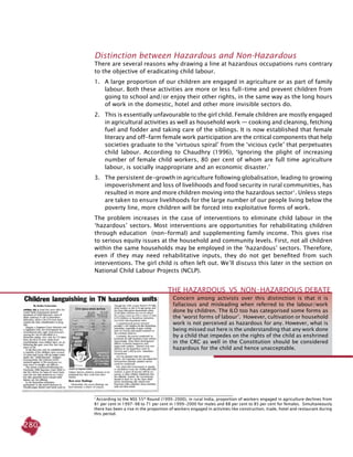 280
Distinction between Hazardous and Non-Hazardous
There are several reasons why drawing a line at hazardous occupations runs contrary
to the objective of eradicating child labour.
1.	 A large proportion of our children are engaged in agriculture or as part of family
labour. Both these activities are more or less full-time and prevent children from
going to school and/or enjoy their other rights, in the same way as the long hours
of work in the domestic, hotel and other more invisible sectors do.
2.	 This is essentially unfavourable to the girl child. Female children are mostly engaged
in agricultural activities as well as household work — cooking and cleaning, fetching
fuel and fodder and taking care of the siblings. It is now established that female
literacy and off-farm female work participation are the critical components that help
societies graduate to the ‘virtuous spiral’ from the ‘vicious cycle’ that perpetuates
child labour. According to Chaudhry (1996), ‘Ignoring the plight of increasing
number of female child workers, 80 per cent of whom are full time agriculture
labour, is socially inappropriate and an economic disaster.’
3. 	 The persistent de-growth in agriculture following globalisation, leading to growing
impoverishment and loss of livelihoods and food security in rural communities, has
resulted in more and more children moving into the hazardous sector1
. Unless steps
are taken to ensure livelihoods for the large number of our people living below the
poverty line, more children will be forced into exploitative forms of work.
The problem increases in the case of interventions to eliminate child labour in the
‘hazardous’ sectors. Most interventions are opportunities for rehabilitating children
through education (non-formal) and supplementing family income. This gives rise
to serious equity issues at the household and community levels. First, not all children
within the same households may be employed in the ‘hazardous’ sectors. Therefore,
even if they may need rehabilitative inputs, they do not get benefited from such
interventions. The girl child is often left out. We’ll discuss this later in the section on
National Child Labour Projects (NCLP).
1
According to the NSS 55th
Round (1999-2000), in rural India, proportion of workers engaged in agriculture declines from
81 per cent in 1997-98 to 71 per cent in 1999-2000 for males and 88 per cent to 85 per cent for females. Simultaneously
there has been a rise in the proportion of workers engaged in activities like construction, trade, hotel and restaurant during
this period.
Concern among activists over this distinction is that it is
fallacious and misleading when referred to the labour/work
done by children. The ILO too has categorised some forms as
the ‘worst forms of labour’. However, cultivation or household
work is not perceived as hazardous for any. However, what is
being missed out here is the understanding that any work done
by a child that impedes on the rights of the child as enshrined
in the CRC as well in the Constitution should be considered
hazardous for the child and hence unacceptable.
The Hazardous  VS  Non-Hazardous Debate
 