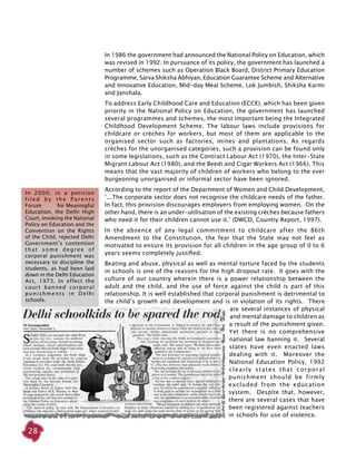 28
In 1986 the government had announced the National Policy on Education, which
was revised in 1992. In pursuance of its policy, the government has launched a
number of schemes such as Operation Black Board, District Primary Education
Programme, Sarva Shiksha Abhiyan, Education Guarantee Scheme and Alternative
and Innovative Education, Mid-day Meal Scheme, Lok Jumbish, Shiksha Karmi
and Janshala.
To address Early Childhood Care and Education (ECCE), which has been given
priority in the National Policy on Education, the government has launched
several programmes and schemes, the most important being the Integrated
Childhood Development Scheme. The labour laws include provisions for
childcare or crèches for workers, but most of them are applicable to the
organised sector such as factories, mines and plantations. As regards
crèches for the unorganised categories, such a provision can be found only
in some legislations, such as the Contract Labour Act (1970), the Inter-State
Migrant Labour Act (1980), and the Beedi and Cigar Workers Act (1966). This
means that the vast majority of children of workers who belong to the ever
burgeoning unorganised or informal sector have been ignored.
According to the report of the Department of Women and Child Development,
‘...The corporate sector does not recognise the childcare needs of the father.
In fact, this provision discourages employers from employing women. On the
other hand, there is an under-utilisation of the existing crèches because fathers
who need it for their children cannot use it.’ (DWCD, Country Report, 1997).
In the absence of any legal commitment to childcare after the 86th
Amendment to the Constitution, the fear that the State may not feel as
motivated to ensure its provision for all children in the age group of 0 to 6
years seems completely justified.
Beating and abuse, physical as well as mental torture faced by the students
in schools is one of the reasons for the high dropout rate. It goes with the
culture of our country wherein there is a power relationship between the
adult and the child, and the use of force against the child is part of this
relationship. It is well established that corporal punishment is detrimental to
the child’s growth and development and is in violation of its rights. There
are several instances of physical
and mental damage to children as
a result of the punishment given.
Yet there is no comprehensive
national law banning it. Several
states have even enacted laws
dealing with it. Moreover the
National Education Policy, 1992
clearly states that corporal
punishment should be firmly
excluded from the education
system. Despite that, however,
there are several cases that have
been registered against teachers
in schools for use of violence.
In 2000, in a petition
f i l e d b y t h e P a r e n t s
Forum for Meaningful
Education, the Delhi High
Court, invoking the National
Policy on Education and the
Convention on the Rights
of the Child, rejected Delhi
Government’s contention
that some degree of
corporal punishment was
necessary to discipline the
students, as had been laid
down in the Delhi Education
Act, 1973. In effect the
court banned corporal
punishments in Delhi
schools.
 