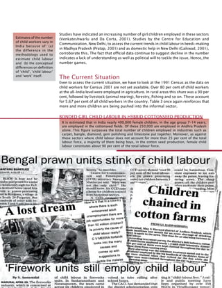 284
Studies have indicated an increasing number of girl children employed in these sectors
(Venkateshwarlu and Da Corta, 2001). Studies by the Centre for Education and
Communication, New Delhi, to assess the current trends in child labour in beedi-making
in Madhya Pradesh (Pratap, 2001) and as domestic help in New Delhi (Gaikwad, 2001),
corroborate this. The fact that official data continue to suggest decline in the number
indicates a lack of understanding as well as political will to tackle the issue. Hence, the
number games.
The Current Situation
Even to assess the current situation, we have to look at the 1991 Census as the data on
child workers for Census 2001 are not yet available. Over 80 per cent of child workers
at the all-India level were employed in agriculture. In rural areas this share was a 90 per
cent, followed by livestock (animal rearing), forestry, fishing and so on. These account
for 5.67 per cent of all child workers in the country. Table 3 once again reinforces that
more and more children are being pushed into the informal sector.
Estimates of the number
of child workers vary in
India because of: (a)
the difference in the
methodology used to
estimate child labour
and (b) the conceptual
differences on definition
of ‘child’, ‘child labour’
and ‘work’ itself.
It is estimated that in India nearly 400,000 female children, in the age group 7-14 years,
are employed in the cottonseed fields. Of these 250,000 are employed in Andhra Pradesh
alone. This figure surpasses the total number of children employed in industries such as
carpet, bangle, diamond, gem polishing and limestone put together. Moreover, as against
these sectors where child labour does not account for more than 25 per cent of the total
labour force, a majority of them being boys, in the cotton seed production, female child
labour constitutes about 90 per cent of the total labour force.
Bonded Girl Child Labour in Hybrid Cottonseed Production
 