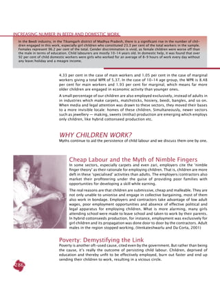 286
4.33 per cent in the case of main workers and 1.05 per cent in the case of marginal
workers giving a total WPR of 5.37. In the case of 10-14 age group, the WPR is 8.48
per cent for main workers and 1.93 per cent for marginal, which means far more
older children are engaged in economic activity than younger ones.
A small percentage of our children are also employed exclusively, instead of adults in
in industries which make carpets, matchsticks, hosiery, beedi, bangles, and so on.
When media and legal attention was drawn to these sectors, they moved their bases
to a more invisible locale: homes of these children. Simultaneously, newer sectors
such as jewellery — making, sweets (mithai) production are emerging which employs
only children, like hybrid cottonseed production etc.
WHY CHILDREN WORK?
Myths continue to aid the persistence of child labour and we discuss them one by one.
Cheap Labour and the Myth of Nimble Fingers
In some sectors, especially carpets and even zari, employers cite the ‘nimble
finger theory’ as their rationale for employing children. That is, children are more
deft in these ‘specialised’ activities than adults. The employers/contractors also
market their profiteering under the guise of providing poor families with
opportunities for developing a skill while earning.
The real reasons are that children are submissive, cheap and malleable. They are
not only unable to unionise and engage in collective bargaining, most of them
also work in bondage. Employers and contractors take advantage of low adult
wages, poor employment opportunities and absence of effective political and
legal apparatus for employing children. What is more alarming, many girls
attending school were made to leave school and taken to work by their parents.
In hybrid cottonseeds production, for instance, employment was exclusively for
girl children and its propagation was done door to door by the contractors. Adult
males in the region stopped working. (Venkateshwarlu and Da Corta, 2001)
Poverty: Demystifying the Link
Poverty is another oft-used cause, cited even by the government. But rather than being
the cause, it’s really the outcome of persisting child labour. Children, deprived of
education and thereby unfit to be effectively employed, burn out faster and end up
sending their children to work, resulting in a vicious circle.
In the Beedi industry, in the Tikamgarh district of Madhya Pradesh, there is a significant rise in the number of chil-
dren engaged in this work, especially girl children who constituted 23.3 per cent of the total workers in the sample.
Females represent 96.2 per cent of the total. Gender discrimination is vivid, as female children were worse off than
the male in terms of education. Child labourers are mostly 10-14 years old. In domestic help, it was found that over
92 per cent of child domestic workers were girls who worked for an average of 8-9 hours of work every day without
any leave/holiday and a meagre income.
increasing number in beedi and domestic work
 