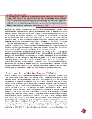 287
However, this doesn’t undermine the impact of economic constraints faced by a large
number of very poor Indians, on the education and work status of their children, or the
need for poverty alleviation. But we need to transform our understanding of poverty as
an intangible and nebulous issue into more tangible and ‘addressable’ constituents.
Lack of entitlement such as land, water, and access to fodder and fuel, violation of the
Minimum Wages Act and the lack of adequate employment opportunities contribute to
poverty. Some NGOs have proved that once the root cause of child labour is identified
— such as bondage of families in stone quarries of Shankargarh in Uttar Pradesh  — 
and addressed effectively through political, legal and social action, initiatives for getting
children out of work and into school are a success. Bondage, illiteracy, lack of minimum
wage are all tangible constituents of poverty, and can be eradicated.
Children’s employment and adult unemployment are directly related. Cheap jobs for
children mean fewer job opportunities for adults. Societal attitudes, especially towards
the girl child, contribute to this vicious cycle. In hybrid cottonseeds, many fathers were
found living off the earnings of their small daughters. This is true of most sectors
including domestic work. Interventions made to address the issues of bondage and
gender, through grass-roots initiatives, saw parents willing to withdraw their daughters
from work and put them in schools. Hence the importance of land reforms, equitable
distribution of water, fodder and fuel, enough job creation, and collective will. These
moves need to combine with accessible, inviting and accountable schooling.
Education: Part of the Problem and Solution
Failure of the education system to provide free and quality schooling is another cause.
The Public Report on Basic Education (PROBE, 1999) says child labour is not the main
obstacle against children being in school. That’s because a majority of Indian children
are working at home or in the fields, but not as wage labourers. This distinction is
important because the scope for adjustment of working hours (to allow for schooling),
is usually greater in family labour than in wage labour. Yet children remain out of
school because of the ‘discouragement (of parents and children) effect’, which
is largely due to the failure to create conditions favourable to quality education.
Failures in the school environment, according to PROBE, have happened in physical
infrastructure, teacher resources, activity patterns and social discrimination. Not only
PROBE, several studies including one from Western Uttar Pradesh (Chaujar, 2000)
find that the persistence of child labour has more to do with the failure of the public
schools to reach out to the rural poor families than with economic conditions of these
families. Even Dreze and Sen (1995) say: ‘The opportunity cost of children’s time is
certainly an important consideration for some parents, but school hours are short,
and schooling can be combined with a substantial contribution to the household
economy at other times’. Further, the parents’ willingness to bear these costs and
The Myth of Poverty
To project poverty as the reason for persistence of child labour and their being out of
school is really a move to hide the real reasons why these problems exist. Poverty is an all-
encompassing and complex problem, which does not belong to any government department
or agency. Thus, it is easier to ignore child labour and high illiteracy among the school going
age group and wait for poverty to be eliminated before dealing with the problem. This has
been the general attitude towards child labour in official circles.
 