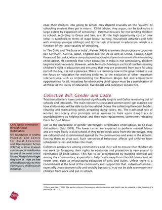 288
coax their children into going to school may depend crucially on the ‘quality’ of
schooling services they get in return. Child labour, they argue, can be tackled to a
large extent by expansion of schooling3
. Parental excuses for not sending children
to school, according to Dreze and Sen, are: (1) the high opportunity cost of time
(what is sacrificed in terms of wage labour earning, household activities and help
with minding younger siblings) and (2) the lack of interest in education, which is a
function of the (poor) quality of schooling.
In ‘The Child and The State in India’, Weiner (1991) examines the practices in countries
like Germany, Austria, Japan, England and the US as well as China, Taiwan, South
Korea and Sri Lanka, where compulsory education has been instrumental in eliminating
child labour. He contends that since education in India is not compulsory, children
begin to work very early. However, while formal schooling is a critical tool for realising
children’s right to education and ensuring that they are protected from work for a big
part of the day, it is not a panacea. There is a tendency now in the government to use
the focus on education for working children, to the exclusion of other important
interventions such as implementing the Minimum Wages Act and employment
opportunities for all. Initiatives for eliminating child labour must be a combination of
all those at the levels of education, livelihoods and collective conscience.
Collective Will: Gender and Caste
Traditional beliefs have contributed significantly to girls and Dalits remaining out of
schools and into work. The main notion that educated women won’t get married nor
have children nor will be able to do household chores like collecting firewood, fodder,
cleaning and maintaining cattle, preparing dung-cakes, etc. The traditional role of
women in society also prompts older women to look upon daughters or
granddaughters as helping hands and their own replacement, sometimes releasing
them for paid labour.
Just as the acceptance of gender stereotypes perpetuates child labour, so do class
distinctions (ibid,1999). The lower castes are expected to perform manual labour
and are more likely to skip school. If they try to break away from the stereotype, they
are ridiculed and discriminated against by the communities and even in the schools,
forcing them to drop out. Such sterotypical behaviour affects girl children from
scheduled castes and tribes the most.
Collective conscience among communities and their will to ensure that children do
not work by foregoing their rights to education and protection is very crucial to
elimination of child labour. This has to be accompanied by building political will
among the communities, especially to help break away from the old norms and set
newer ones such as encouraging education of girls and Dalits. Unless there is a
commitment at the level of the community and support for that, individual families,
especially those economically and socially backward, may not be able to remove their
children from work and put in school.
3 Dreze and Sen (1995): The authors discuss five ways in which education and health can be valuable to the freedom of a
person (p 14  -  15).
Child labour elimination
through social
mobilisation
MV Foundation in Andhra
P r a d e s h a n d C e n t r e
f o r R u r a l E d u c a t i o n
and Development Action
(CREDA) in Uttar Pradesh
consider social mobilisation
as one of the most critical
factors. Many of the villages
they work in now are free
of child labour due to their
community mobilisation
initiatives.
 