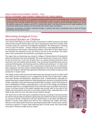 289
Worsening Ecological Crisis:
Increased Burden on Children
The Citizens Fifth Report on State of India’s Environment (1999) comments that while
cultural and economic factors play a key role in keeping girls away from schools, little
is known about the constraint of ecological degradation. The implication is of being
‘thrice cursed’ for women  —female, illiterate and living in tired degraded lands  —  is
an extraordinary work burden. Overworked mothers need help for their daily chores
and therefore the education of the girl child is the first to be sacrificed. The report
seeks more commitment and attention to ecological constraints.
The report cites an interesting case study of a village in Chamoli district of Uttaranchal
where the total work hours were computed. The result: women put in 59 per cent, children
26 per cent and men 15 per cent of work hours. So, women worked nearly four times
more than men and children almost double. Even excluding household activity such as
cooking, fetching water and cleaning utensils, children were putting in 1.4 times more
work than men. This only proves that a subsistence economy built on an interactive,
land-vegetation-livestock system is greatly dependent on the heavy work performed by
women and children, with the latter getting involved also to free women to take up more
productive or heavier work.
The village is close to the forests and communities do not have to go far to collect stuff
they need, but the ecological crisis is triggered by the fact that its agriculture suffers
from poor fertility and production. Agriculture work is backbreaking, especially for
women who have to spend long hours collecting biomass resources to maintain fertility
of their small plots. Since the heavy work burden falls on women, much of the domestic
work is delegated to children, especially girls. In the case of this village, the ecological
constraint argument is strengthened by the fact that there was no problem of access to
school. A primary school of the eighth standard was located right in the midst of the
village and communities were keen to send their children there, especially boys in the
hope of jobs with the army. Not with the girl children though.
The report tries to infer that easier availability of biomass resulting in low work burden
for women had possibly provided the appropriate precondition for literacy programmes
to succeed in Kerala, compared to the poor performance in UP, Bihar and Rajasthan.
Women in Kerala rarely spend more than an hour collecting fuel, fodder and water,
whereas in the states where forests are vanishing and agriculture remains poor, women
continue to spend 6-10 hours daily collecting basic survival needs. Not surprisingly,
more girls in Kerala are able to go to school.
In many respects child labour is an outcome of extreme poverty and lack of reasonable levels of adult earnings. Thus,
one can see that the extent of child labour falls considerably as income increases. An important point however is that the
participation rate for female children increases as income falls. Indeed, a larger proportion of female children work among
the landless wage earner category and the STs. Female child labour is the lowest among the rich, large landowners, the
salaried and professionals, Muslims and households with literate males and females.
Conversely, participation of children, especially females, in gainful work falls as prosperity rises in terms of income,
landholding and also adult literacy.
India Human Development Report, 1999:
Socio-Economic and Gender Correlates of Child Labour
 