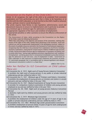 291
Convention on the Rights of the Child (CRC)
Article 32 of) recognises the right of the child to be protected from economic
exploitation and from performing any work that is likely to be hazardous or to
interfere with the child’s education, or to be harmful to the child’s health or physical,
mental, spiritual, moral or social development.
The article requires State Parties to take legislative, administrative, social and
educational measures to ensure its implementation and in particular to provide:
(a) a minimum age or minimum ages for admissions to employment;
(b) appropriate regulation of the hours and condition of employment;
(c) appropriate penalties or other sanctions to ensure the effective enforcement of
the article.
The Government of India, while acceding to the Convention on the Rights
of the Child, made the following Declaration:
“While fully subscribing to the objective and purpose of the convention, realising that
certain of the rights of the child, namely those pertaining to the economic, social and
cultural can only be progressively implemented in the developing countries, subject to
the extent of available resources and within the framework of international cooperation:
recognising that the child has to be protected from exploitation of all forms including
economic exploitation: noting that for several reasons children of different ages do work
in India: having prescribed minimum age for employment in hazardous occupation and
in certain other areas : having made regulatory provisions regarding hours and conditions
of employment : and being aware that it is not practical immediately to prescribe minimum
ages for admission to each and every area of employment in India - Government of
India undertakes to take measures to progressively implement the provision of article
32, particularly paragraph 2(a), in accordance with its national legislation and relevant
international instruments to which it is a State Party.”
(DWCD.1997.72,73)
India has Ratified Six ILO Conventions on Child labour.
These are:
ILO Convention No. 6, 1919 - Night work of young persons (Industry) Convention
	 It prohibits the night work of young persons in any public or private industrial
undertaking and was ratified by India in 1921.
ILO Convention No.15, 1921 - Minimum age of Trimmers and Stokers, Convention
	 It prohibits the employment of young persons as trimmers and stokers in vessels
and ports and was ratified by India in the year 1992.
ILO Convention No.16, 1921 - Medical Examination of young persons Convention
	 It provides for compulsory medical examination of children and young persons
employed at sea and was ratified by India in the year 1922.
ILO Convention No. 90, 1948 - Night work of young persons (Industry) Convention
Revised
	 It abolishes night work by children and young persons and was ratified by India
in 1950.
ILO Convention No. 5, 1919 - Minimum Age Convention
	 It prohibits the employment of children under the age of 14 years of age in any
public or private industrial undertaking and was ratified by India in 1955.
ILO Convention No. 123, 1965 - Minimum Age (under ground water) Convention
	 It prohibits employment of persons below 16 years of age for work underground
in mines and was ratified by India in 1975.
 