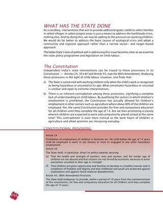 292
What Has the State Done
As a corollary, interventions that aim to provide additional goats/cattle to select families
in select villages in select project areas is just a means to address the livelihoods crisis,
nothing else. And by doing this, we may be adding to the pressure on working children.
We would do far better to address the basic causes of ecological crisis and adopt a
community and regional approach rather than a narrow sector- and target-based
approach.
TheIndianState’s lack of political will in addressing this issue becomes clear as we examine
the state policy programme and legislation on child labour.
The Constitution
Independent India’s state interventions can be traced to these provisions in its
Constitution  —  Articles 24, 39 e & f and Article 45, now the 86th Amendment. Analysing
these provisions in the light of child labour situation, one finds that:
a) 	 The State is concerned with working children only when the child’s work is recognised
as being hazardous or unsuited to its age. What constitutes hazardous or unsuited
is unclear and open to extreme interpretations.
b) 	 There is an inherent contradiction among these provisions, signifying a complete
lack of understanding on child labour. By qualifying the sectors in which children’s
employment is prohibited, the Constitution has actually allowed for children’s
employment in other sectors such as agriculture where about 80% of the children are
employed. Yet, the same Constitution provides for free and compulsory education
for all children until they complete the age of 14. Are we then promoting a society
wherein children are expected to work and compulsorily attend school at the same
time? This contradiction is even more ironical as the work hours of children in
agriculture and allied activities are increasing everyday.
Constitutional Provisions
Article 24
Prohibition of employment of children in factories etc. No child below the age of 14 years
shall be employed in work in any factory or mine or engaged in any other hazardous
employment.
Article 39
The State shall, in particular, direct its policy towards securing
(e) 	 That the health and strength of workers, men and women, and the tender age of
children are not abused and that citizens are not forced by economic necessity to enter
avocations unsuited to their age or strength
(f) 	 That children are given opportunity and facilities to develop in a healthy manner and in
conditions of freedom and dignity and that childhood and youth are protected against
exploitation and against moral material abandonment.
Article 45/ 86th Amendment Provision
The State shall endeavour to provide, within a period of 10 years from the commencement
of this constitution, for free and compulsory education for all children until they complete
the age of 14 years.
 