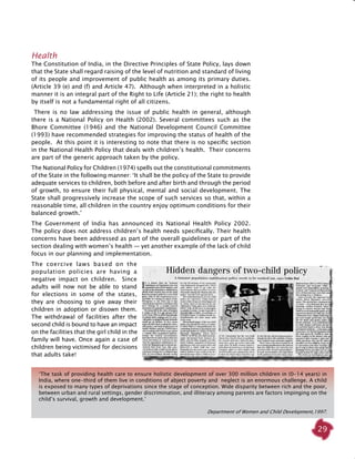 29
Health
The Constitution of India, in the Directive Principles of State Policy, lays down
that the State shall regard raising of the level of nutrition and standard of living
of its people and improvement of public health as among its primary duties.
(Article 39 (e) and (f) and Article 47). Although when interpreted in a holistic
manner it is an integral part of the Right to Life (Article 21); the right to health
by itself is not a fundamental right of all citizens.
There is no law addressing the issue of public health in general, although
there is a National Policy on Health (2002). Several committees such as the
Bhore Committee (1946) and the National Development Council Committee
(1993) have recommended strategies for improving the status of health of the
people. At this point it is interesting to note that there is no specific section
in the National Health Policy that deals with children’s health. Their concerns
are part of the generic approach taken by the policy.
The National Policy for Children (1974) spells out the constitutional commitments
of the State in the following manner: ‘It shall be the policy of the State to provide
adequate services to children, both before and after birth and through the period
of growth, to ensure their full physical, mental and social development. The
State shall progressively increase the scope of such services so that, within a
reasonable time, all children in the country enjoy optimum conditions for their
balanced growth.’
The Government of India has announced its National Health Policy 2002.
The policy does not address children’s health needs specifically. Their health
concerns have been addressed as part of the overall guidelines or part of the
section dealing with women’s health — yet another example of the lack of child
focus in our planning and implementation.
The coercive laws based on the
population policies are having a
negative impact on children. Since
adults will now not be able to stand
for elections in some of the states,
they are choosing to give away their
children in adoption or disown them.
The withdrawal of facilities after the
second child is bound to have an impact
on the facilities that the girl child in the
family will have. Once again a case of
children being victimised for decisions
that adults take!
‘The task of providing health care to ensure holistic development of over 300 million children in (0-14 years) in
India, where one-third of them live in conditions of abject poverty and neglect is an enormous challenge. A child
is exposed to many types of deprivations since the stage of conception. Wide disparity between rich and the poor,
between urban and rural settings, gender discrimination, and illiteracy among parents are factors impinging on the
child’s survival, growth and development.’
Department of Women and Child Development,1997.
 
