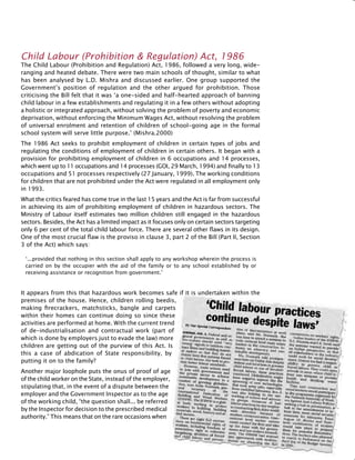 293
‘...provided that nothing in this section shall apply to any workshop wherein the process is
carried on by the occupier with the aid of the family or to any school established by or
receiving assistance or recognition from government.’
Child Labour (Prohibition & Regulation) Act, 1986
The Child Labour (Prohibition and Regulation) Act, 1986, followed a very long, wide-
ranging and heated debate. There were two main schools of thought, similar to what
has been analysed by L.D. Mishra and discussed earlier. One group supported the
Government’s position of regulation and the other argued for prohibition. Those
criticising the Bill felt that it was ‘a one-sided and half-hearted approach of banning
child labour in a few establishments and regulating it in a few others without adopting
a holistic or integrated approach, without solving the problem of poverty and economic
deprivation, without enforcing the Minimum Wages Act, without resolving the problem
of universal enrolment and retention of children of school-going age in the formal
school system will serve little purpose.’ (Mishra.2000)
The 1986 Act seeks to prohibit employment of children in certain types of jobs and
regulating the conditions of employment of children in certain others. It began with a
provision for prohibiting employment of children in 6 occupations and 14 processes,
which went up to 11 occupations and 14 processes (GOI, 29 March, 1994) and finally to 13
occupations and 51 processes respectively (27 January, 1999). The working conditions
for children that are not prohibited under the Act were regulated in all employment only
in 1993.
What the critics feared has come true in the last 15 years and the Act is far from successful
in achieving its aim of prohibiting employment of children in hazardous sectors. The
Ministry of Labour itself estimates two million children still engaged in the hazardous
sectors. Besides, the Act has a limited impact as it focuses only on certain sectors targeting
only 6 per cent of the total child labour force. There are several other flaws in its design.
One of the most crucial flaw is the proviso in clause 3, part 2 of the Bill (Part II, Section
3 of the Act) which says:
It appears from this that hazardous work becomes safe if it is undertaken within the
premises of the house. Hence, children rolling beedis,
making firecrackers, matchsticks, bangle and carpets
within their homes can continue doing so since these
activities are performed at home. With the current trend
of de-industrialisation and contractual work (part of
which is done by employers just to evade the law) more
children are getting out of the purview of this Act. Is
this a case of abdication of State responsibility, by
putting it on to the family?
Another major loophole puts the onus of proof of age
of the child worker on the State, instead of the employer,
stipulating that, in the event of a dispute between the
employer and the Government Inspector as to the age
of the working child, “the question shall... be referred
by the Inspector for decision to the prescribed medical
authority.” This means that on the rare occasions when
 