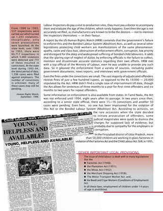 294
Labour Inspectors do pay a visit to production sites, they must pay a doctor to accompany
them and evaluate the age of the children, which rarely happens. Even then the age is not
accurately verified, as manufacturers are known to bribe the doctors — not to mention
the inspectors themselves — in their favour.
A report by the US Human Rights Watch (HRW) contends that the government’s failure
to enforce this and the Bonded Labour System (Abolition) Acts, as well as several other
legislations protecting child workers are manifestations of the same phenomenon:
apathy, caste and class bias, obstruction of enforcement efforts, corruption, low priority
and disregard for the deep and widespread suffering of bonded child labourers. It adds
that the glaring sign of neglect of duties by enforcing officials is the failure to collect,
maintain and disseminate accurate statistics regarding their own efforts. HRW met
with a top official of the Ministry of Labour, even he was unable to provide any such
data. So it gleaned the enforcement from a variety of sources, including public
government documents, news reports, and interviews with government officials.
Even the fines under the convictions are small. The vast majority of adjudicated offenders
receive fines of just a few hundred rupees, as opposed to the Rs 10,000 — 20,000
stipulated by the Act. HRW didn’t find a single case of imprisonment till date, though
the Act allows for sentences of three months to a year for first-time offenders and six
months to two years for repeat offenders.
Some information on enforcement is also available from states. In Tamil Nadu, the Act
was not enforced until 1994, eight years after its passage. In two years since then,
according to a senior state official, there were 15—16 convictions and another 50
cases were pending. Even here, no one has been imprisoned for the violation of
this Act or the Bonded Labour System (Abolition) Act. According to activists, on
the rare occasions when the state decided
to initiate prosecution of offenders, some
judicial magistrates were quick to dismiss the
charges for supposed lack of evidence, but
probably due to sympathy for the employers or
corruption.
In the Firozabad district of Uttar Pradesh, more
than 50,000 children are working in glass factories in
violationoftheFactoriesActandtheChildLabourAct.Still,in1995,
From 1990 to 1993,
537 inspections were
carried out which turned
up 1,203 violations.
I n e x p l i c a b l y , o n l y
seven prosecutions
were launched. At the
state level, over 1990
to 1993, there were
60,717 inspections in
which 5,060 violations
were detected and 772
of these resulted in
convictions. At the state
level during 1993-94,
the latest period of data,
1,596 cases were filed
against employers. The
number of convictions
is unknown: many of
these cases may still be
pending.
Human Rights Watch,
September, 1996.
Other Important Legal Provisions
The issue of child labour is dealt with in many legislations
like the
 Factories Act (1948);
 the Plantation Act (1951);
 the Mines Act (1952);
 the Merchant Shipping Act (1958);
 The Motor Transport Worker Act; and,
 the Beedi and Cigar Workers (Conditions of Employment)
Act;
In all these laws, employment of children under 14 years
of age is prohibited.
 