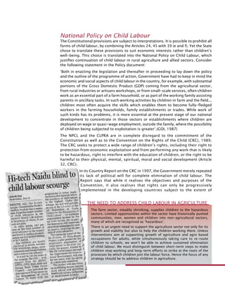 296
National Policy on Child Labour
The Constitutional provisions are subject to interpretations. It is possible to prohibit all
forms of child labour, by combining the Articles 24, 45 with 39 (e and f). Yet the State
chose to translate these provisions to suit economic interests rather than children’s
well-being. This choice is translated into the National Policy on Child Labour, which
justifies continuation of child labour in rural agriculture and allied sectors. Consider
the following statement in the Policy document:
‘Both in enacting the legislation and thereafter in proceeding to lay down the policy
and the outline of the programme of action, Government have had to keep in mind the
economic and social aspects of child labour in the country, for example, with substantial
portions of the Gross Domestic Product (GDP) coming from the agricultural sector,
from rural industries or artisans workshops, or from small-scale services, often children
work as an essential part of a farm household, or as part of the working family assisting
parents in ancillary tasks. In such working activities by children in farm and the field...
children most often acquire the skills which enables them to become fully-fledged
workers in the farming households, family establishments or trades. While work of
such kinds has its problems, it is more essential at the present stage of our national
development to concentrate in those sectors or establishments where children are
deployed on wage or quasi-wage employment, outside the family, where the possibility
of children being subjected to exploitation is greater’.(GOI, 1987)
The NPCL and the CLPRA are in complete disregard to the commitment of the
Constitution as well as to the Convention on the Rights of the Child (CRC), 1989.
The CRC seeks to protect a wide range of children’s rights, including their right to
protection from economic exploitation and from performing any work that is likely
to be hazardous, right to interfere with the education of children, or the right to be
harmful to their physical, mental, spiritual, moral and social development (Article
32, CRC).
In its Country Report on the CRC in 1997, the Government merely repeated
its lack of political will for complete elimination of child labour. The
Report says that while it realises the objectives and purposes of the
Convention, it also realises that rights can only be progressively
implemented in the developing countries subject to the extent of
The farm sector, steadily shrinking, supplies children to the hazardous
sectors. Limited opportunities within the sector have historically pushed
communities, men, women and children into non-agricultural sectors,
many of which are recognised as ‘hazardous’.
There is an urgent need to support the agriculture sector not only for its
growth and viability but also to help the children working there. Unless
interventions aim at supporting growth of agriculture and agro based
occupations for adults, while simultaneously taking care to re-route
children to schools, we won’t be able to achieve sustained elimination
of child labour. We must distinguish between short-term steps to make
children stop working and long-term efforts to strike at the roots of the
processes by which children join the labour force. Hence the focus of any
strategy should be to address children in agriculture.
The Need to Address Child Labour in Agriculture
 
