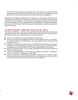 299
The Centre review contends that special schools should just be a part of a broad
programme and the NCLP should address the main causes in collaboration with
the ministries of Rural Development and Human Resource Development.
Perhaps the most flawed component is the absence of a convergent mechanism with
the Department of Education. If education is the focus and if mainstreaming working
children from special schools to formal schools is an objective, then how can this plan
be carried out without a basic agreement with the Department of Education? Attempts
to bring the NCLP schools under the education department are worth studying and
perhaps emulating.
Conclusion: Needed Political Will
The reality of child labour in India is grim and will continue to be so unless some strong
and bold corrections are made with a definite political will. We have examined only a
few aspects of this grim reality, which are summarised below:
 	There is no composite or agreed definition of child labour.
 	The state continues to be selective in what it wants to address and is not in favour
of eliminating all forms of child labour. So, we only address 6 per cent of the total
child labour force .
 	 Inadequate and disjointed interventions, coupled with ever decreasing security of
livelihoods at the household level, depleting natural resources and inaccessible,
unappealing and unaccountable school system help perpetuate child labour.
	Even in the selected sectors, the coverage under NCLP and prosecutions under the
CLPRA are abysmally low.
 	 There is a complete absence of convergence of different initiatives. This perhaps
stems from the basic inadequacies in the policy.
 	 Finally, no amount of disjointed interventions, legislation and Supreme Court
Directions will help eliminate child labour unless the Indian state commits itself to
completely and sincerely addressing all forms of child labour.
 