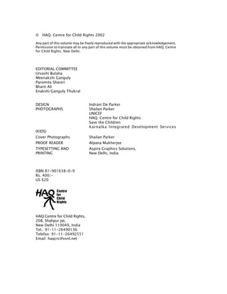 © 	 HAQ: Centre for Child Rights 2002
Any part of this volume may be freely reproduced with the appropriate acknowledgement.
Permission to translate all or any part of this volume must be obtained from HAQ: Centre
for Child Rights, New Delhi.
EDITORIAL COMMITTEE
Urvashi Butalia
Meenakshi Ganguly
Paromita Shastri
Bharti Ali
Enakshi Ganguly Thukral
Design				 Indrani De Parker
Photographs 		 Shailan Parker
				 UNICEF
				 HAQ: Centre for Child Rights
				 Save the Children
				 Karnatka Integrated Development Services
(KIDS)
Cover Photographs 		 Shailan Parker
Proof Reader		 Alpana Mukherjee	
Typesetting and 		 Aspire Graphics Solutions. 				
Printing			 New Delhi, India
ISBN 81-901638-0-9
Rs. 400/-
US $20
HAQ:Centre for Child Rights,
208, Shahpur Jat,
New Delhi 110049, India
Tel.: 91-11-26490136
Telefax: 91-11-26492551
Email: haqcrc@vsnl.net
	
 