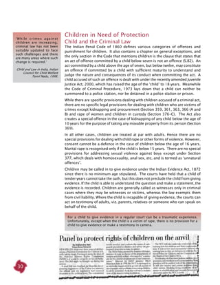 30
Children in Need of Protection
Child and the Criminal Law
The Indian Penal Code of 1860 defines various categories of offences and
punishment for children. It also contains a chapter on general exceptions, and
the only section in the Code that mentions children is the clause that states that
an act of offence committed by a child below seven is not an offence (S.82). An
act committed by a child above the age of seven, but below twelve, may constitute
an offence if committed by a child with sufficient maturity to understand and
judge the nature and consequences of its conduct when committing the act. A
child accused of such an offence is dealt with under the recently amended Juvenile
Justice Act, 2000, which has raised the age of the ‘child’ to 18 years. Meanwhile
the Code of Criminal Procedure, 1973 lays down that a child can neither be
summoned to a police station, nor be detained in a police station or prison.
While there are specific provisions dealing with children accused of a criminal act,
there are no specific legal provisions for dealing with children who are victims of
crimes except kidnapping and procurement (Section 359, 361, 363, 366 (A and
B) and rape of women and children in custody (Section 376-C). The Act also
creates a special offence in the case of kidnapping of any child below the age of
10 years for the purpose of taking any movable property from its person (Section
369).
In all other cases, children are treated at par with adults. Hence there are no
special provisions for dealing with child rape or other forms of violence. However,
consent cannot be a defence in the case of children below the age of 16 years.
Marital rape is recognised only if the child is below 15 years. There are no special
provisions for addressing sexual violence against boys except under Section
377, which deals with homosexuality, anal sex, etc. and is termed as ‘unnatural
offences’.
Children may be called in to give evidence under the Indian Evidence Act, 1872
since there is no minimum age stipulated. The courts have held that a child of
tender years cannot take the oath, but this does not preclude the child from giving
evidence. If the child is able to understand the question and make a statement, the
evidence is recorded. Children are generally called as witnesses only in criminal
cases where they may be witnesses or victims, whereas the law exempts them
from civil liability. Where the child is incapable of giving evidence, the courts can
act on testimony of adults, viz. parents, relatives or someone who can speak on
behalf of the child.
‘While crimes against
children are increasing,
criminal law has not been
suitably updated to face
such challenges and there
are many areas where such
change is required.’
Child and Law in India, Indian
Council for Child Welfare
Tamil Nadu, 1998.
For a child to give evidence in a regular court can be a traumatic experience.
Unfortunately, except when the child is a victim of rape, there is no provision for a
child to give evidence or make a testimony in camera.
 