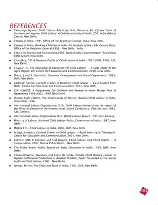 303
References
	 Campaign Against Child Labour Advocacy Unit, Resource Kit: Fifteen Years of
Interventions Against Child Labour- A Collaborative Social Audit, 2001 India Habitat
Centre, New Delhi.
	 Census of India, 1981, Office of the Registrar General, India, New Delhi.
	 Census of India, Working Children In India- An Analysis of the 1991 Census Data,
Office of the Registrar General,1991, New Delhi, India.
	 Centre for Science and Environment.1999: State of India’s Environment: The Citizens
Fifth Report. New Delhi.
	 Chaudhry, D P, A Dynamic Profile of Child Labour in India - 1951-2001, 1996, ILO,
New Delhi.
	 Chaujar, P., The Relevance of Education for child Labour — A Case Study of the
Agra Region, UP. Centre for Education and Communication, 2000, New Delhi.
	 Dreze, J and A. Sen India: Economic Development and Social Opportunity, 1995,
OUP, New Delhi.
	 Gaikwad, Seema, Current Trends in Domestic Child Labour — Case Studies from
Delhi. Centre for Education and Communication, 2001, New Delhi.
	 GOI -UNICEF, A Programme for Children and Women in India- Master Plan of
Operations 1999-2002, 1999, New Delhi.
	 Human Rights Watch, The Small Hands of Slavery: Bonded Child Labour in India,
September 1996.
	 International Labour Organisation (ILO), Child Labour-Extract from the report of
the Director-General to the International Labour Conference, 69th Session, 1983,
ILO, Geneva.
	 International Labour Organisation (ILO), World Labour Report, 1995, ILO, Geneva.
	 Ministry of Labour, National Child Labour Policy, Government of India, 1987, New
Delhi.
	 Mishra L D., Child Labour in India, 2000, OUP, New Delhi
	 Pratap, Surendra, Current Trends in Child Labour — Beedi Industry in Tikamgarh.
Centre for Education and Communication, 2001, New Delhi.
	 Rehman MM, K Rehman and S.M Begum, Child Labour And Child Rights — A
Compendium, 2002, Manak Publications, New Delhi.
	 The Probe Team, Public Report on Basic Education in India, 1999, OUP, New
Delhi.
	 Venkateshwarlu, Davuluru and Lucia Da Corta, Female Child Bonded Labour in
Hybrid Cottonseed Production in Andhra Pradesh, Paper Presented at the Social
Audit on Child Labour, 2001, New Delhi.
	 Weiner, Myron, The Child and State in India, 1991, OUP, New Delhi.
 